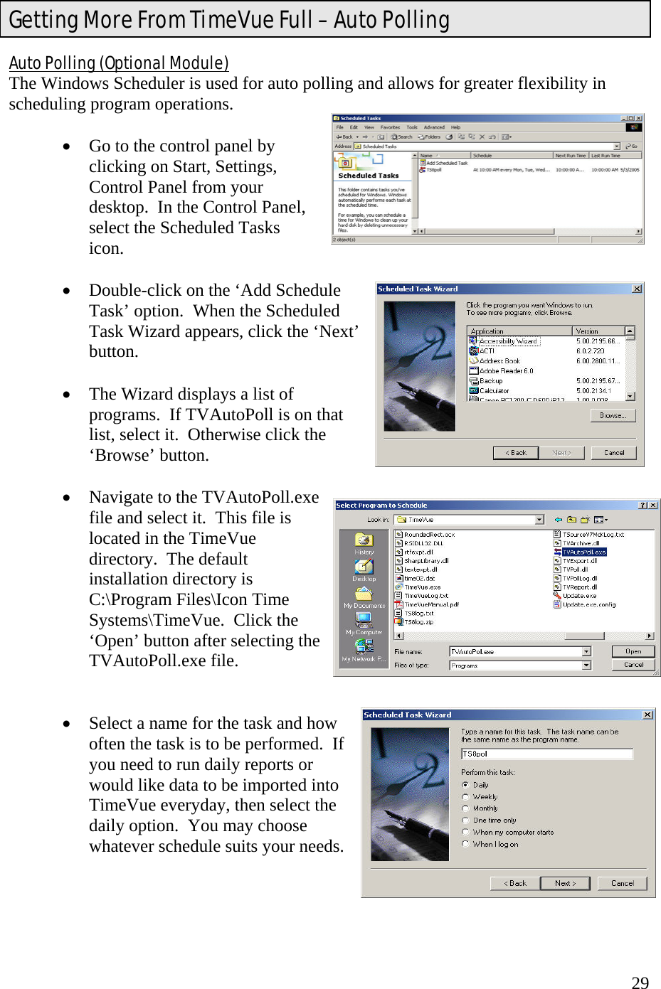  29Auto Polling (Optional Module) The Windows Scheduler is used for auto polling and allows for greater flexibility in scheduling program operations.    •  Go to the control panel by clicking on Start, Settings, Control Panel from your desktop.  In the Control Panel, select the Scheduled Tasks icon.      •  Double-click on the ‘Add Schedule Task’ option.  When the Scheduled Task Wizard appears, click the ‘Next’ button.   •  The Wizard displays a list of programs.  If TVAutoPoll is on that list, select it.  Otherwise click the ‘Browse’ button.  •  Navigate to the TVAutoPoll.exe file and select it.  This file is located in the TimeVue directory.  The default installation directory is C:\Program Files\Icon Time Systems\TimeVue.  Click the ‘Open’ button after selecting the TVAutoPoll.exe file.   •  Select a name for the task and how often the task is to be performed.  If you need to run daily reports or would like data to be imported into TimeVue everyday, then select the daily option.  You may choose whatever schedule suits your needs.     Getting More From TimeVue Full – Auto Polling  