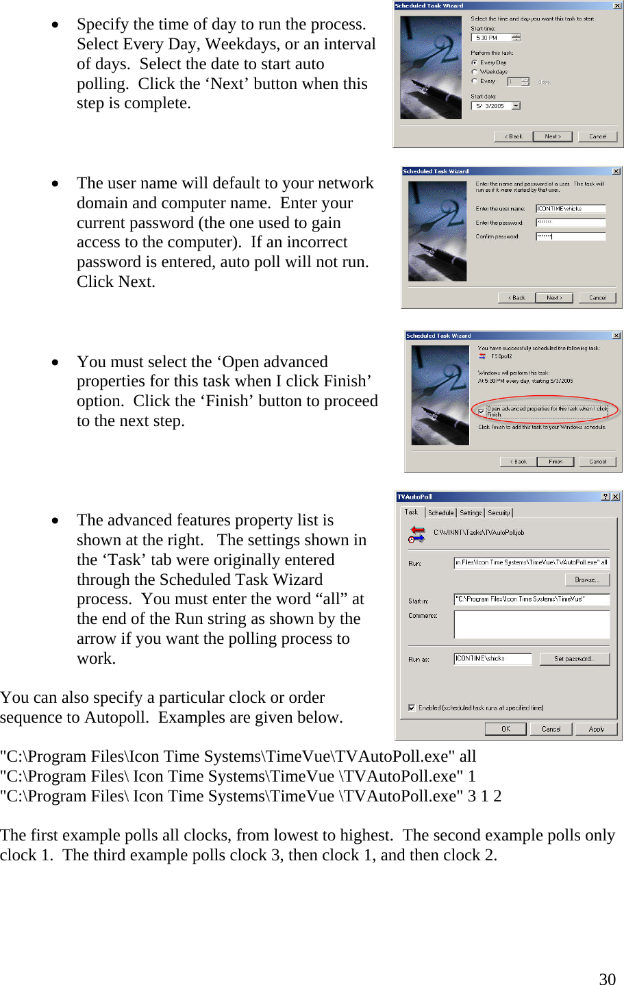  30•  Specify the time of day to run the process.  Select Every Day, Weekdays, or an interval of days.  Select the date to start auto polling.  Click the ‘Next’ button when this step is complete.    •  The user name will default to your network domain and computer name.  Enter your current password (the one used to gain access to the computer).  If an incorrect password is entered, auto poll will not run.  Click Next.      •  You must select the ‘Open advanced properties for this task when I click Finish’ option.  Click the ‘Finish’ button to proceed to the next step.      •  The advanced features property list is shown at the right.   The settings shown in the ‘Task’ tab were originally entered through the Scheduled Task Wizard process.  You must enter the word “all” at the end of the Run string as shown by the arrow if you want the polling process to work.    You can also specify a particular clock or order sequence to Autopoll.  Examples are given below.  &quot;C:\Program Files\Icon Time Systems\TimeVue\TVAutoPoll.exe&quot; all &quot;C:\Program Files\ Icon Time Systems\TimeVue \TVAutoPoll.exe&quot; 1 &quot;C:\Program Files\ Icon Time Systems\TimeVue \TVAutoPoll.exe&quot; 3 1 2  The first example polls all clocks, from lowest to highest.  The second example polls only clock 1.  The third example polls clock 3, then clock 1, and then clock 2. 