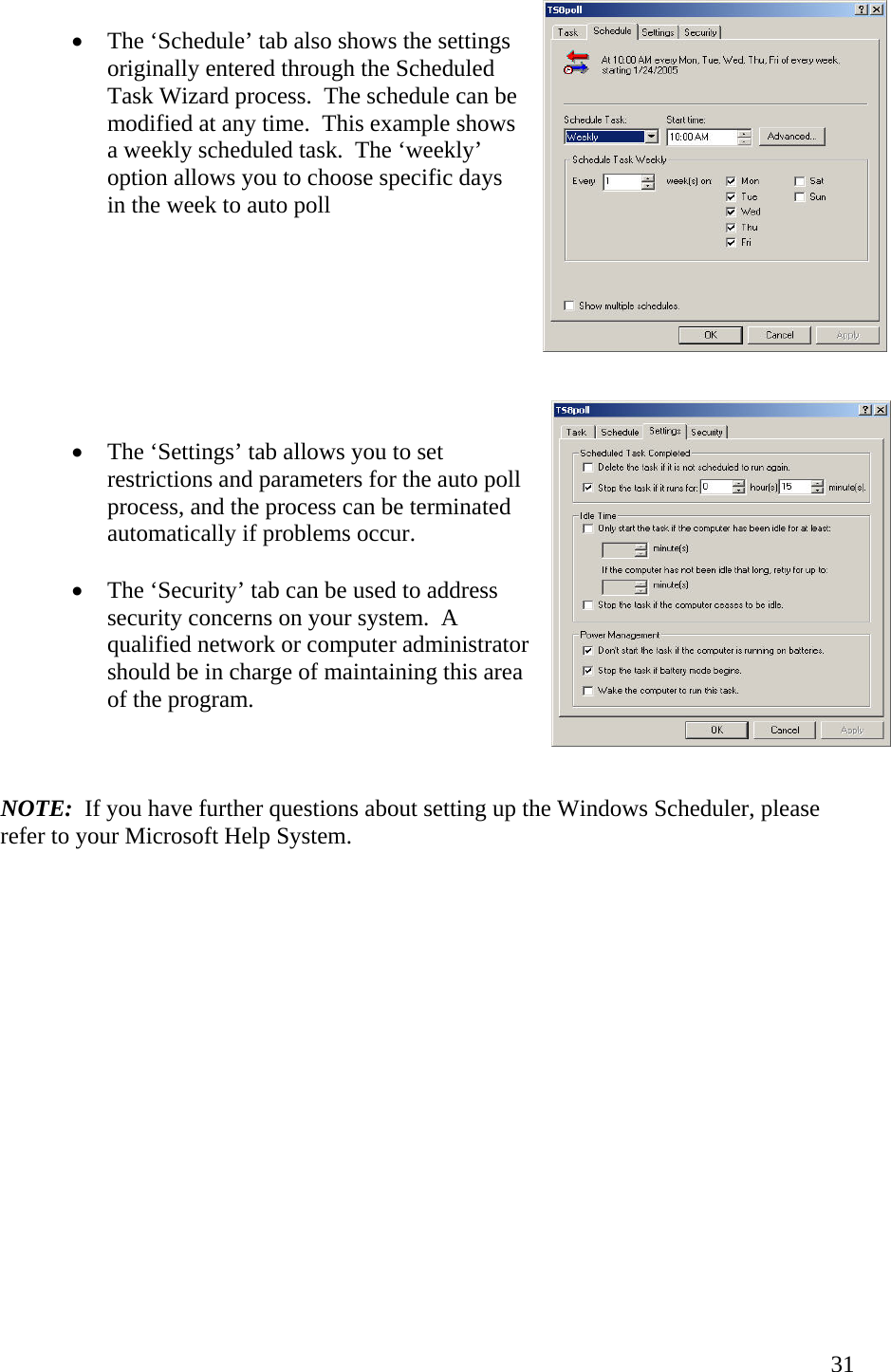  31•  The ‘Schedule’ tab also shows the settings originally entered through the Scheduled Task Wizard process.  The schedule can be modified at any time.  This example shows a weekly scheduled task.  The ‘weekly’ option allows you to choose specific days in the week to auto poll         •  The ‘Settings’ tab allows you to set restrictions and parameters for the auto poll process, and the process can be terminated automatically if problems occur.  •  The ‘Security’ tab can be used to address security concerns on your system.  A qualified network or computer administrator should be in charge of maintaining this area of the program.    NOTE:  If you have further questions about setting up the Windows Scheduler, please refer to your Microsoft Help System.                