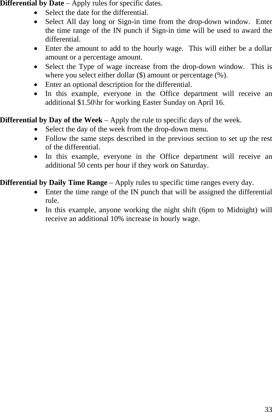  33  Differential by Date – Apply rules for specific dates. •  Select the date for the differential. •  Select All day long or Sign-in time from the drop-down window.  Enter the time range of the IN punch if Sign-in time will be used to award the differential. •  Enter the amount to add to the hourly wage.  This will either be a dollar amount or a percentage amount. •  Select the Type of wage increase from the drop-down window.  This is where you select either dollar ($) amount or percentage (%). •  Enter an optional description for the differential. •  In this example, everyone in the Office department will receive an additional $1.50\hr for working Easter Sunday on April 16.  Differential by Day of the Week – Apply the rule to specific days of the week. •  Select the day of the week from the drop-down menu. •  Follow the same steps described in the previous section to set up the rest of the differential. •  In this example, everyone in the Office department will receive an additional 50 cents per hour if they work on Saturday.  Differential by Daily Time Range – Apply rules to specific time ranges every day. •  Enter the time range of the IN punch that will be assigned the differential rule. •  In this example, anyone working the night shift (6pm to Midnight) will receive an additional 10% increase in hourly wage.                   