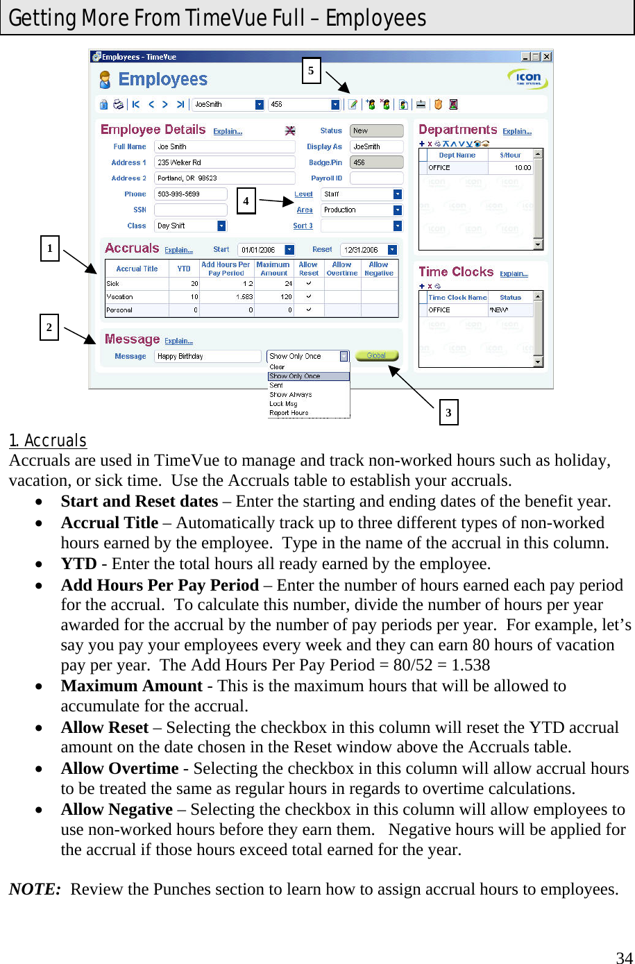  34   1.  Accruals Accruals are used in TimeVue to manage and track non-worked hours such as holiday, vacation, or sick time.  Use the Accruals table to establish your accruals. •  Start and Reset dates – Enter the starting and ending dates of the benefit year. •  Accrual Title – Automatically track up to three different types of non-worked hours earned by the employee.  Type in the name of the accrual in this column. •  YTD - Enter the total hours all ready earned by the employee. •  Add Hours Per Pay Period – Enter the number of hours earned each pay period for the accrual.  To calculate this number, divide the number of hours per year awarded for the accrual by the number of pay periods per year.  For example, let’s say you pay your employees every week and they can earn 80 hours of vacation pay per year.  The Add Hours Per Pay Period = 80/52 = 1.538 •  Maximum Amount - This is the maximum hours that will be allowed to accumulate for the accrual. •  Allow Reset – Selecting the checkbox in this column will reset the YTD accrual amount on the date chosen in the Reset window above the Accruals table. •  Allow Overtime - Selecting the checkbox in this column will allow accrual hours to be treated the same as regular hours in regards to overtime calculations. •  Allow Negative – Selecting the checkbox in this column will allow employees to use non-worked hours before they earn them.   Negative hours will be applied for the accrual if those hours exceed total earned for the year.  NOTE:  Review the Punches section to learn how to assign accrual hours to employees. Getting More From TimeVue Full – Employees 1 2 354