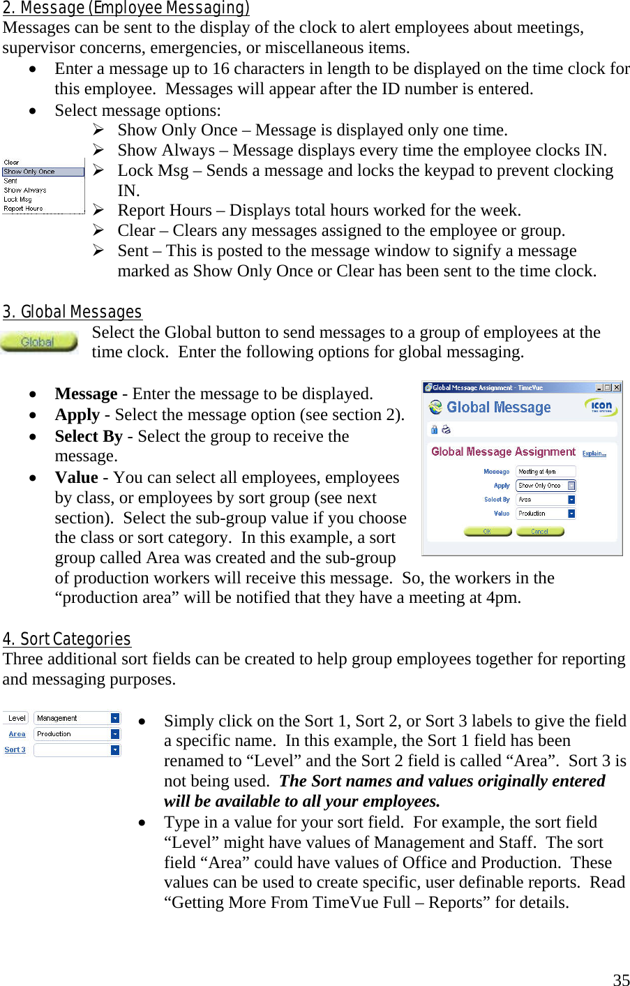  352.  Message (Employee Messaging) Messages can be sent to the display of the clock to alert employees about meetings, supervisor concerns, emergencies, or miscellaneous items. •  Enter a message up to 16 characters in length to be displayed on the time clock for this employee.  Messages will appear after the ID number is entered. •  Select message options:  Show Only Once – Message is displayed only one time.  Show Always – Message displays every time the employee clocks IN.  Lock Msg – Sends a message and locks the keypad to prevent clocking  IN.  Report Hours – Displays total hours worked for the week.  Clear – Clears any messages assigned to the employee or group.  Sent – This is posted to the message window to signify a message marked as Show Only Once or Clear has been sent to the time clock.  3.  Global Messages Select the Global button to send messages to a group of employees at the time clock.  Enter the following options for global messaging.  •  Message - Enter the message to be displayed. •  Apply - Select the message option (see section 2). •  Select By - Select the group to receive the message. •  Value - You can select all employees, employees by class, or employees by sort group (see next section).  Select the sub-group value if you choose the class or sort category.  In this example, a sort group called Area was created and the sub-group of production workers will receive this message.  So, the workers in the “production area” will be notified that they have a meeting at 4pm.  4.  Sort Categories Three additional sort fields can be created to help group employees together for reporting and messaging purposes.    •  Simply click on the Sort 1, Sort 2, or Sort 3 labels to give the field a specific name.  In this example, the Sort 1 field has been renamed to “Level” and the Sort 2 field is called “Area”.  Sort 3 is not being used.  The Sort names and values originally entered will be available to all your employees. •  Type in a value for your sort field.  For example, the sort field “Level” might have values of Management and Staff.  The sort field “Area” could have values of Office and Production.  These values can be used to create specific, user definable reports.  Read “Getting More From TimeVue Full – Reports” for details.  