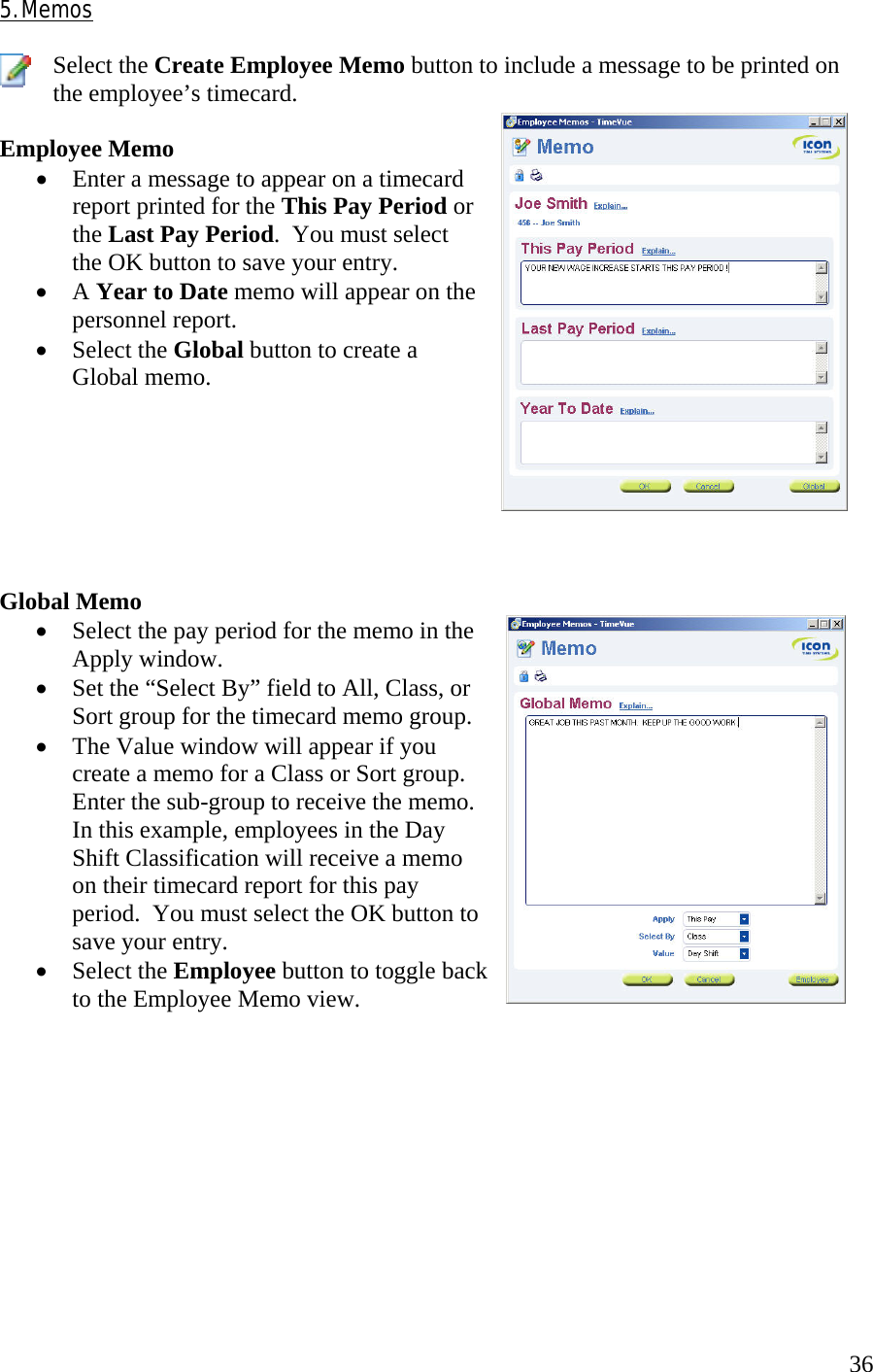  365. Memos  Select the Create Employee Memo button to include a message to be printed on the employee’s timecard.  Employee Memo •  Enter a message to appear on a timecard report printed for the This Pay Period or the Last Pay Period.  You must select the OK button to save your entry. •  A Year to Date memo will appear on the personnel report. •  Select the Global button to create a Global memo.        Global Memo •  Select the pay period for the memo in the Apply window. •  Set the “Select By” field to All, Class, or Sort group for the timecard memo group. •  The Value window will appear if you create a memo for a Class or Sort group.  Enter the sub-group to receive the memo.  In this example, employees in the Day Shift Classification will receive a memo on their timecard report for this pay period.  You must select the OK button to save your entry. •  Select the Employee button to toggle back to the Employee Memo view.          