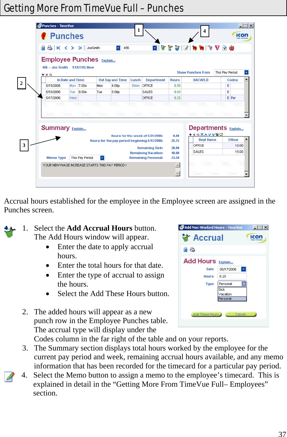  37  Accrual hours established for the employee in the Employee screen are assigned in the Punches screen.  1. Select the Add Accrual Hours button.  The Add Hours window will appear. •  Enter the date to apply accrual hours. •  Enter the total hours for that date. •  Enter the type of accrual to assign the hours. •  Select the Add These Hours button.  2.  The added hours will appear as a new punch row in the Employee Punches table.   The accrual type will display under the Codes column in the far right of the table and on your reports. 3.  The Summary section displays total hours worked by the employee for the current pay period and week, remaining accrual hours available, and any memo information that has been recorded for the timecard for a particular pay period. 4.  Select the Memo button to assign a memo to the employee’s timecard.  This is explained in detail in the “Getting More From TimeVue Full– Employees” section.  Getting More From TimeVue Full – Punches 12 3 4