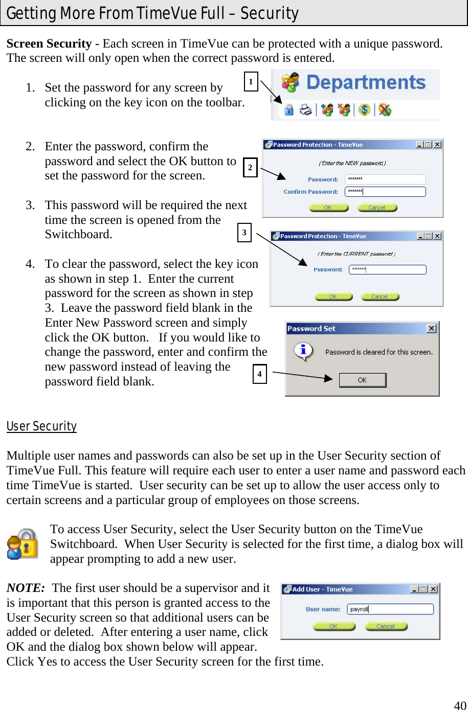  40Screen Security - Each screen in TimeVue can be protected with a unique password.  The screen will only open when the correct password is entered.  1.  Set the password for any screen by clicking on the key icon on the toolbar.   2.  Enter the password, confirm the password and select the OK button to set the password for the screen.  3.  This password will be required the next time the screen is opened from the Switchboard.  4.  To clear the password, select the key icon as shown in step 1.  Enter the current password for the screen as shown in step 3.  Leave the password field blank in the Enter New Password screen and simply click the OK button.   If you would like to change the password, enter and confirm the new password instead of leaving the password field blank.   User Security  Multiple user names and passwords can also be set up in the User Security section of TimeVue Full. This feature will require each user to enter a user name and password each time TimeVue is started.  User security can be set up to allow the user access only to certain screens and a particular group of employees on those screens.    To access User Security, select the User Security button on the TimeVue Switchboard.  When User Security is selected for the first time, a dialog box will appear prompting to add a new user.    NOTE:  The first user should be a supervisor and it is important that this person is granted access to the User Security screen so that additional users can be added or deleted.  After entering a user name, click OK and the dialog box shown below will appear.   Click Yes to access the User Security screen for the first time. Getting More From TimeVue Full – Security 1234