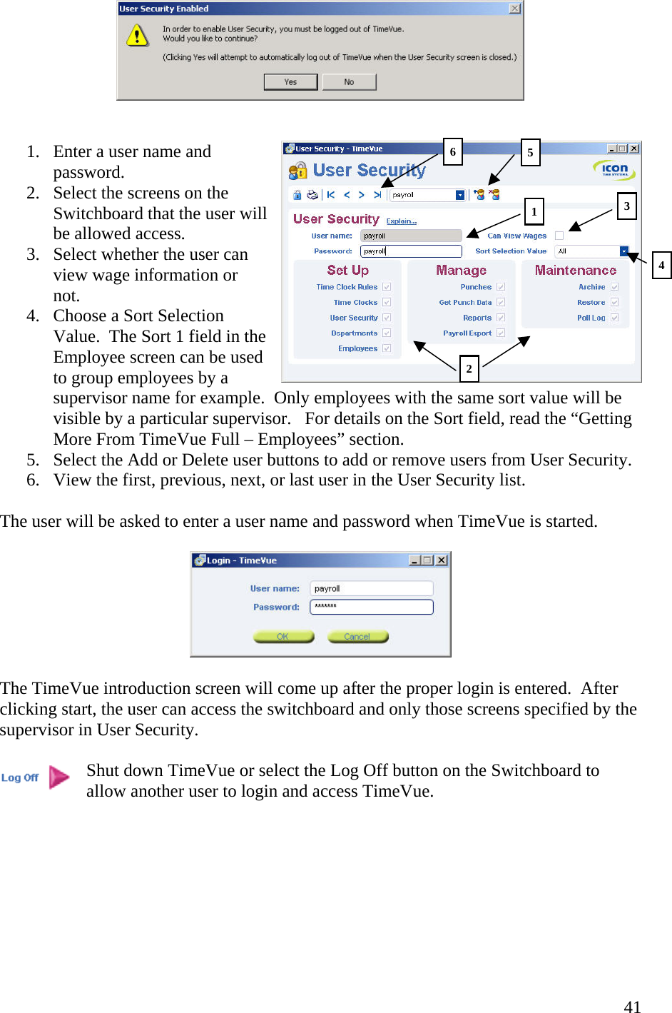  41   1.  Enter a user name and password. 2.  Select the screens on the Switchboard that the user will be allowed access. 3.  Select whether the user can view wage information or not.   4.  Choose a Sort Selection Value.  The Sort 1 field in the Employee screen can be used to group employees by a supervisor name for example.  Only employees with the same sort value will be visible by a particular supervisor.   For details on the Sort field, read the “Getting More From TimeVue Full – Employees” section. 5.  Select the Add or Delete user buttons to add or remove users from User Security. 6.  View the first, previous, next, or last user in the User Security list.  The user will be asked to enter a user name and password when TimeVue is started.    The TimeVue introduction screen will come up after the proper login is entered.  After clicking start, the user can access the switchboard and only those screens specified by the supervisor in User Security.    Shut down TimeVue or select the Log Off button on the Switchboard to allow another user to login and access TimeVue.        1 235 64