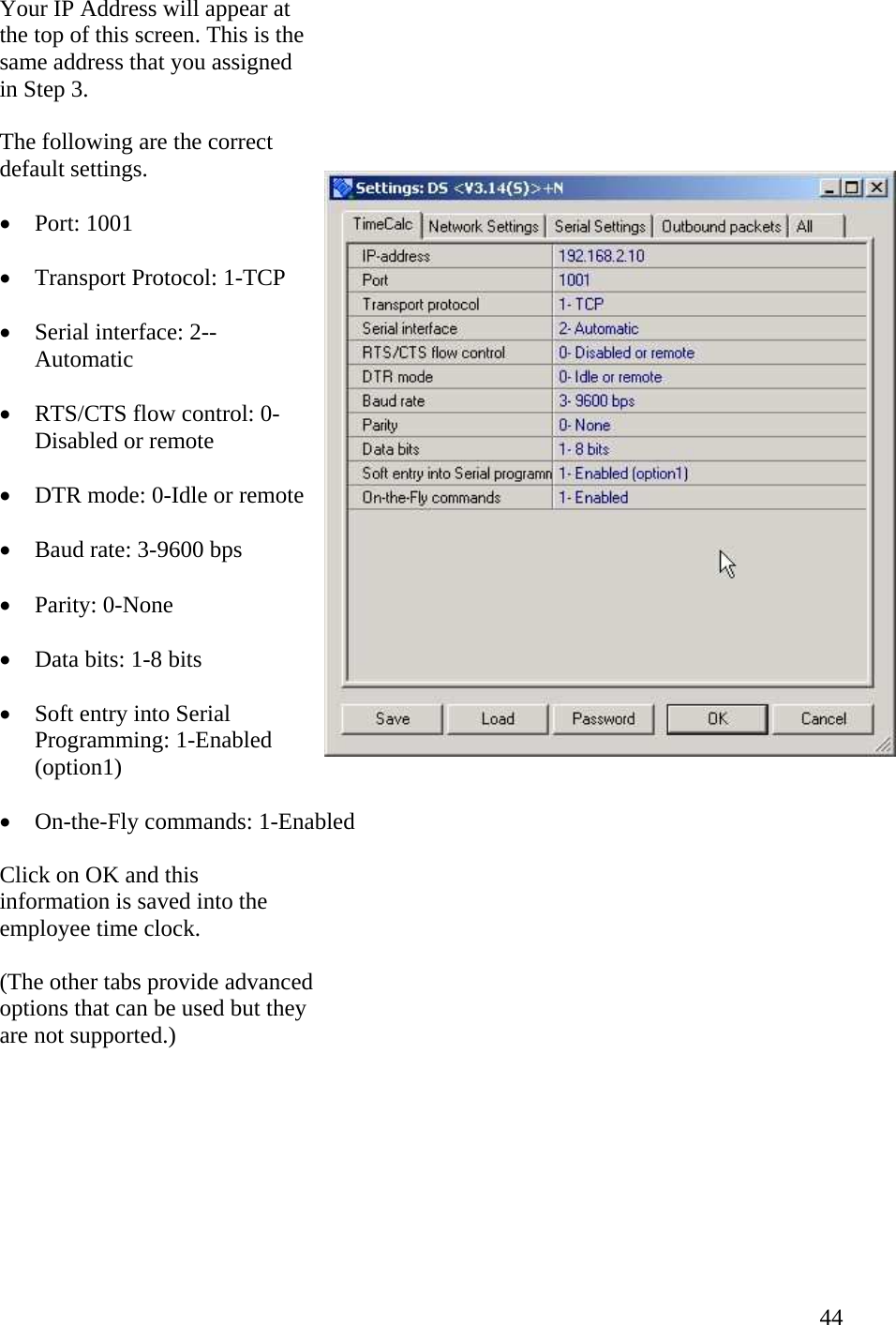  44Your IP Address will appear at the top of this screen. This is the same address that you assigned in Step 3. The following are the correct default settings.  •  Port: 1001  •  Transport Protocol: 1-TCP  •  Serial interface: 2--Automatic  •  RTS/CTS flow control: 0-Disabled or remote  •  DTR mode: 0-Idle or remote  •  Baud rate: 3-9600 bps  •  Parity: 0-None  •  Data bits: 1-8 bits  •  Soft entry into Serial Programming: 1-Enabled (option1)  •  On-the-Fly commands: 1-Enabled  Click on OK and this information is saved into the employee time clock.  (The other tabs provide advanced options that can be used but they are not supported.)  