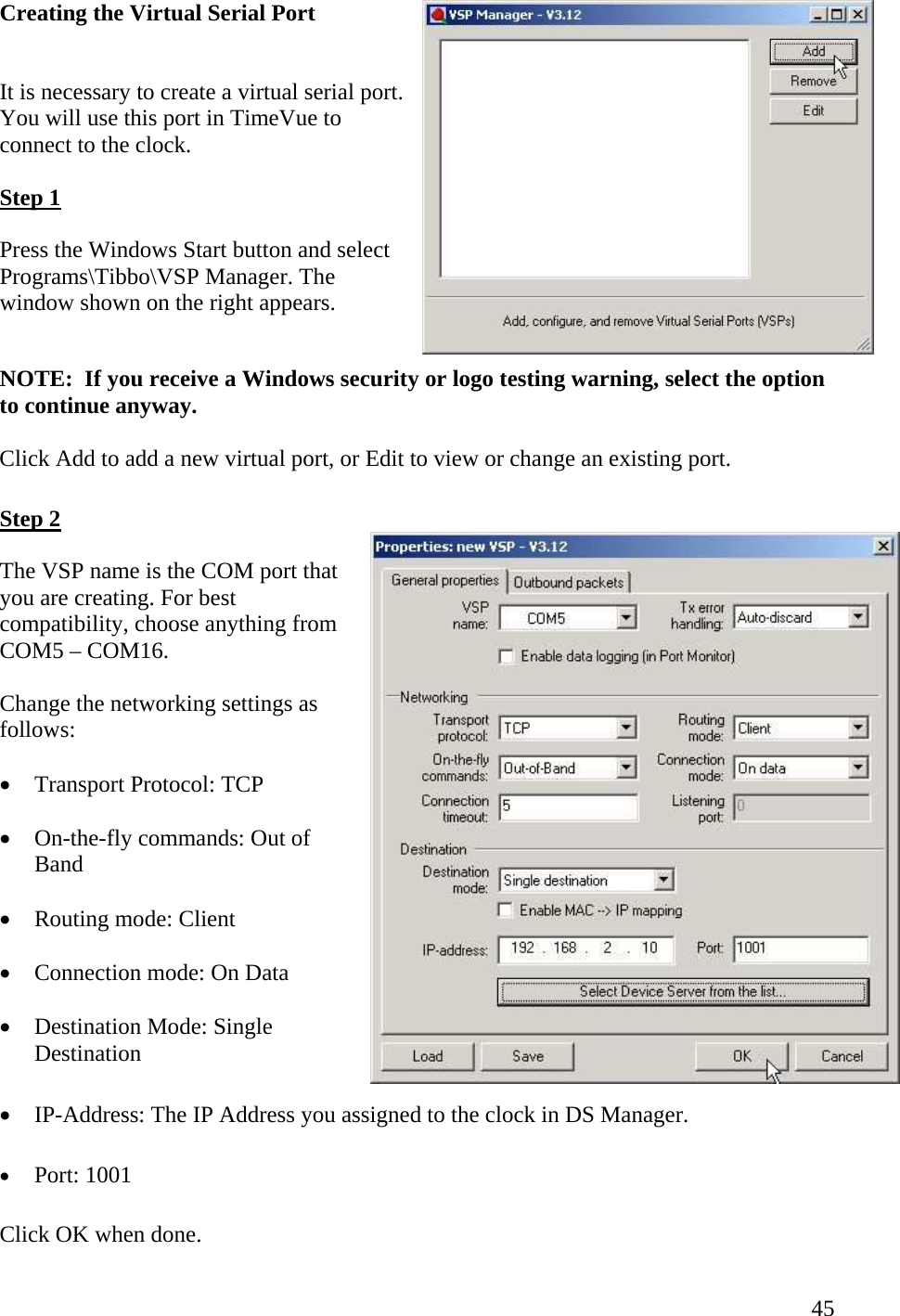  45Creating the Virtual Serial Port  It is necessary to create a virtual serial port. You will use this port in TimeVue to connect to the clock. Step 1  Press the Windows Start button and select Programs\Tibbo\VSP Manager. The window shown on the right appears.  NOTE:  If you receive a Windows security or logo testing warning, select the option to continue anyway.  Click Add to add a new virtual port, or Edit to view or change an existing port.  Step 2  The VSP name is the COM port that you are creating. For best compatibility, choose anything from COM5 – COM16.  Change the networking settings as follows:  •  Transport Protocol: TCP  •  On-the-fly commands: Out of Band  •  Routing mode: Client  •  Connection mode: On Data  •  Destination Mode: Single Destination  •  IP-Address: The IP Address you assigned to the clock in DS Manager.  •  Port: 1001 Click OK when done. 