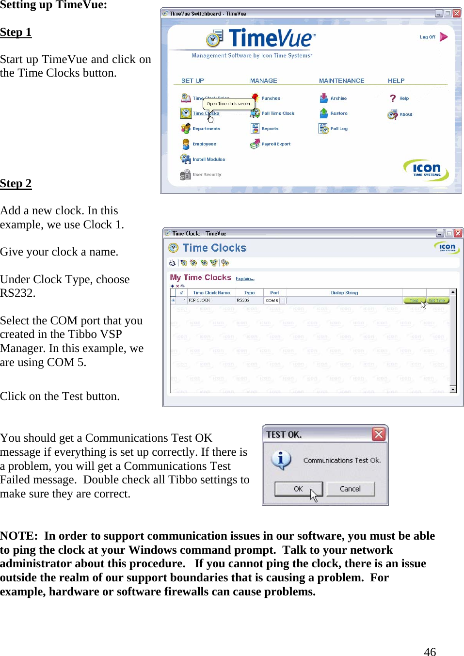  46  Setting up TimeVue: Step 1  Start up TimeVue and click on the Time Clocks button.    Step 2  Add a new clock. In this example, we use Clock 1.  Give your clock a name.  Under Clock Type, choose RS232.  Select the COM port that you created in the Tibbo VSP Manager. In this example, we are using COM 5.  Click on the Test button.  You should get a Communications Test OK message if everything is set up correctly. If there is a problem, you will get a Communications Test Failed message.  Double check all Tibbo settings to make sure they are correct.   NOTE:  In order to support communication issues in our software, you must be able to ping the clock at your Windows command prompt.  Talk to your network administrator about this procedure.   If you cannot ping the clock, there is an issue outside the realm of our support boundaries that is causing a problem.  For example, hardware or software firewalls can cause problems.  