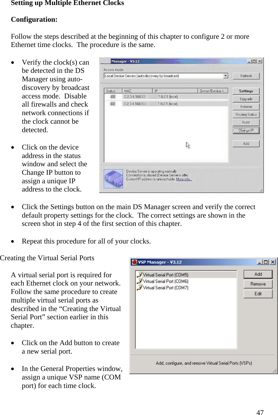  47Setting up Multiple Ethernet Clocks  Configuration:  Follow the steps described at the beginning of this chapter to configure 2 or more Ethernet time clocks.  The procedure is the same.  •  Verify the clock(s) can be detected in the DS Manager using auto-discovery by broadcast access mode.  Disable all firewalls and check network connections if the clock cannot be detected.  •  Click on the device address in the status window and select the Change IP button to assign a unique IP address to the clock.  •  Click the Settings button on the main DS Manager screen and verify the correct default property settings for the clock.  The correct settings are shown in the screen shot in step 4 of the first section of this chapter.  •  Repeat this procedure for all of your clocks.  Creating the Virtual Serial Ports  A virtual serial port is required for each Ethernet clock on your network.  Follow the same procedure to create multiple virtual serial ports as described in the “Creating the Virtual Serial Port” section earlier in this chapter.  •  Click on the Add button to create a new serial port.  •  In the General Properties window, assign a unique VSP name (COM port) for each time clock. 