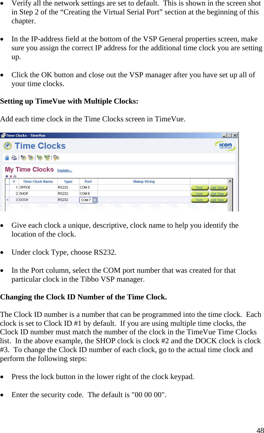  48•  Verify all the network settings are set to default.  This is shown in the screen shot in Step 2 of the “Creating the Virtual Serial Port” section at the beginning of this chapter.  •  In the IP-address field at the bottom of the VSP General properties screen, make sure you assign the correct IP address for the additional time clock you are setting up.    •  Click the OK button and close out the VSP manager after you have set up all of your time clocks.  Setting up TimeVue with Multiple Clocks:  Add each time clock in the Time Clocks screen in TimeVue.     •  Give each clock a unique, descriptive, clock name to help you identify the location of the clock.  •  Under clock Type, choose RS232.  •  In the Port column, select the COM port number that was created for that particular clock in the Tibbo VSP manager.  Changing the Clock ID Number of the Time Clock.  The Clock ID number is a number that can be programmed into the time clock.  Each clock is set to Clock ID #1 by default.  If you are using multiple time clocks, the Clock ID number must match the number of the clock in the TimeVue Time Clocks list.  In the above example, the SHOP clock is clock #2 and the DOCK clock is clock #3.  To change the Clock ID number of each clock, go to the actual time clock and perform the following steps:  •  Press the lock button in the lower right of the clock keypad.  •  Enter the security code.  The default is &quot;00 00 00&quot;.  