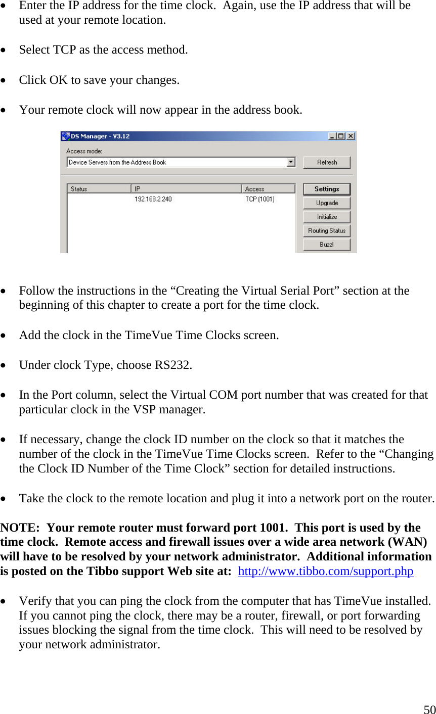  50•  Enter the IP address for the time clock.  Again, use the IP address that will be used at your remote location.  •  Select TCP as the access method.  •  Click OK to save your changes.  •  Your remote clock will now appear in the address book.     •  Follow the instructions in the “Creating the Virtual Serial Port” section at the beginning of this chapter to create a port for the time clock.  •  Add the clock in the TimeVue Time Clocks screen.  •  Under clock Type, choose RS232.  •  In the Port column, select the Virtual COM port number that was created for that particular clock in the VSP manager.  •  If necessary, change the clock ID number on the clock so that it matches the number of the clock in the TimeVue Time Clocks screen.  Refer to the “Changing the Clock ID Number of the Time Clock” section for detailed instructions.  •  Take the clock to the remote location and plug it into a network port on the router.  NOTE:  Your remote router must forward port 1001.  This port is used by the time clock.  Remote access and firewall issues over a wide area network (WAN) will have to be resolved by your network administrator.  Additional information is posted on the Tibbo support Web site at:  http://www.tibbo.com/support.php  •  Verify that you can ping the clock from the computer that has TimeVue installed.  If you cannot ping the clock, there may be a router, firewall, or port forwarding issues blocking the signal from the time clock.  This will need to be resolved by your network administrator. 