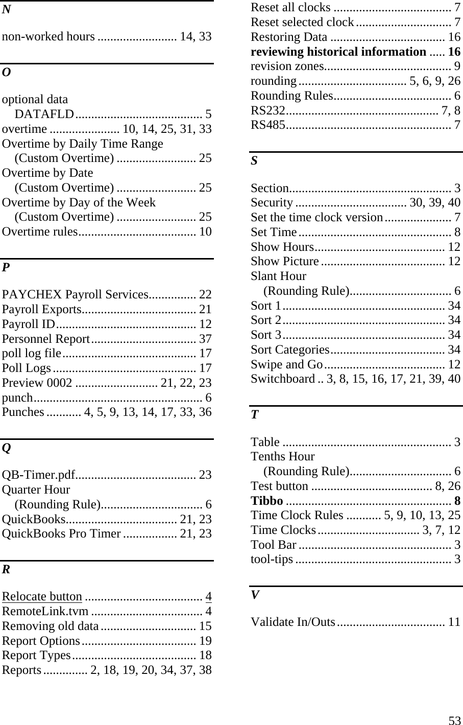  53N non-worked hours ......................... 14, 33 O optional data DATAFLD........................................ 5 overtime ...................... 10, 14, 25, 31, 33 Overtime by Daily Time Range (Custom Overtime) ......................... 25 Overtime by Date (Custom Overtime) ......................... 25 Overtime by Day of the Week (Custom Overtime) ......................... 25 Overtime rules..................................... 10 P PAYCHEX Payroll Services............... 22 Payroll Exports.................................... 21 Payroll ID............................................ 12 Personnel Report................................. 37 poll log file.......................................... 17 Poll Logs............................................. 17 Preview 0002 .......................... 21, 22, 23 punch..................................................... 6 Punches ........... 4, 5, 9, 13, 14, 17, 33, 36 Q QB-Timer.pdf...................................... 23 Quarter Hour (Rounding Rule)................................ 6 QuickBooks................................... 21, 23 QuickBooks Pro Timer ................. 21, 23 R Relocate button ..................................... 4 RemoteLink.tvm ................................... 4 Removing old data.............................. 15 Report Options.................................... 19 Report Types....................................... 18 Reports.............. 2, 18, 19, 20, 34, 37, 38 Reset all clocks ..................................... 7 Reset selected clock.............................. 7 Restoring Data .................................... 16 reviewing historical information ..... 16 revision zones........................................ 9 rounding.................................. 5, 6, 9, 26 Rounding Rules..................................... 6 RS232................................................ 7, 8 RS485.................................................... 7 S Section................................................... 3 Security ................................... 30, 39, 40 Set the time clock version..................... 7 Set Time................................................ 8 Show Hours......................................... 12 Show Picture....................................... 12 Slant Hour (Rounding Rule)................................ 6 Sort 1................................................... 34 Sort 2................................................... 34 Sort 3................................................... 34 Sort Categories.................................... 34 Swipe and Go...................................... 12 Switchboard .. 3, 8, 15, 16, 17, 21, 39, 40 T Table ..................................................... 3 Tenths Hour (Rounding Rule)................................ 6 Test button ...................................... 8, 26 Tibbo .................................................... 8 Time Clock Rules ........... 5, 9, 10, 13, 25 Time Clocks................................ 3, 7, 12 Tool Bar ................................................ 3 tool-tips ................................................. 3 V Validate In/Outs.................................. 11 