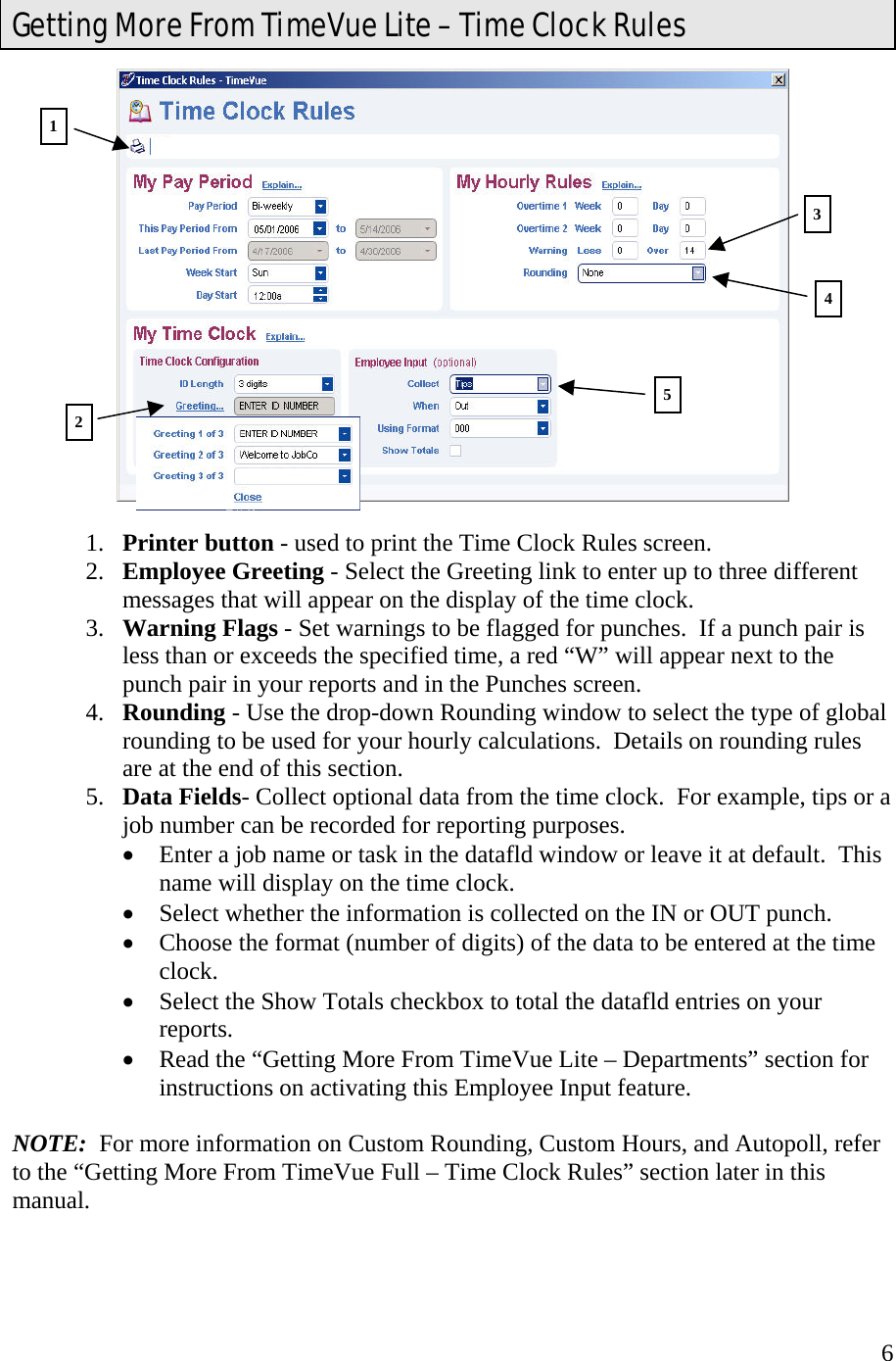  6  1.  Printer button - used to print the Time Clock Rules screen. 2.  Employee Greeting - Select the Greeting link to enter up to three different messages that will appear on the display of the time clock. 3.  Warning Flags - Set warnings to be flagged for punches.  If a punch pair is less than or exceeds the specified time, a red “W” will appear next to the punch pair in your reports and in the Punches screen. 4.  Rounding - Use the drop-down Rounding window to select the type of global rounding to be used for your hourly calculations.  Details on rounding rules are at the end of this section. 5.  Data Fields- Collect optional data from the time clock.  For example, tips or a job number can be recorded for reporting purposes.   •  Enter a job name or task in the datafld window or leave it at default.  This name will display on the time clock. •  Select whether the information is collected on the IN or OUT punch. •  Choose the format (number of digits) of the data to be entered at the time clock. •  Select the Show Totals checkbox to total the datafld entries on your reports. •  Read the “Getting More From TimeVue Lite – Departments” section for instructions on activating this Employee Input feature.  NOTE:  For more information on Custom Rounding, Custom Hours, and Autopoll, refer to the “Getting More From TimeVue Full – Time Clock Rules” section later in this manual.  Getting More From TimeVue Lite – Time Clock Rules 1 3 52 4