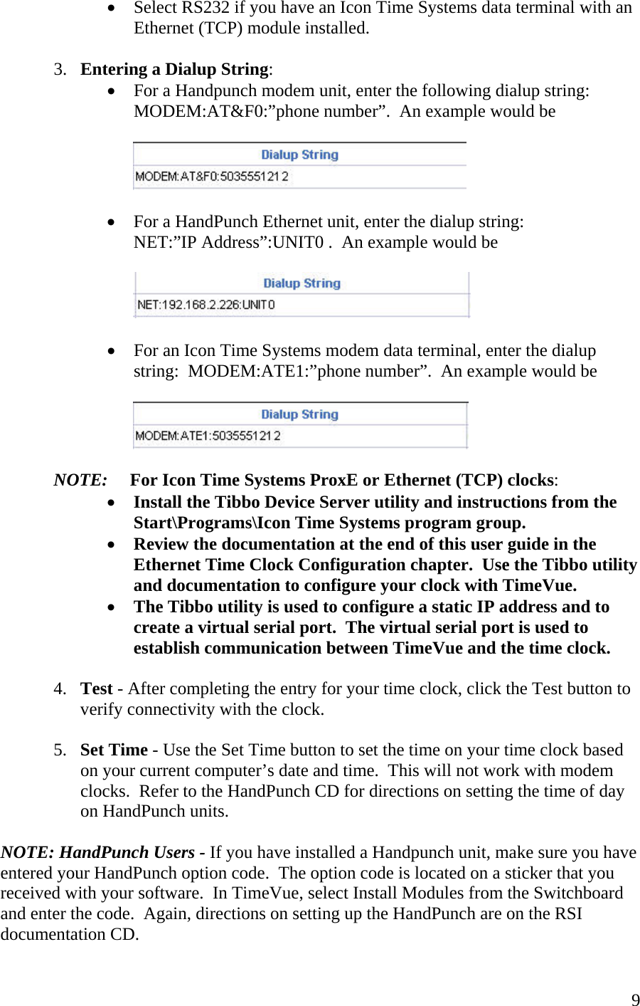  9•  Select RS232 if you have an Icon Time Systems data terminal with an Ethernet (TCP) module installed.  3.  Entering a Dialup String: •  For a Handpunch modem unit, enter the following dialup string:   MODEM:AT&amp;F0:”phone number”.  An example would be     •  For a HandPunch Ethernet unit, enter the dialup string: NET:”IP Address”:UNIT0 .  An example would be     •  For an Icon Time Systems modem data terminal, enter the dialup string:  MODEM:ATE1:”phone number”.  An example would be     NOTE:     For Icon Time Systems ProxE or Ethernet (TCP) clocks: •  Install the Tibbo Device Server utility and instructions from the Start\Programs\Icon Time Systems program group. •  Review the documentation at the end of this user guide in the Ethernet Time Clock Configuration chapter.  Use the Tibbo utility and documentation to configure your clock with TimeVue. •  The Tibbo utility is used to configure a static IP address and to create a virtual serial port.  The virtual serial port is used to establish communication between TimeVue and the time clock.   4.  Test - After completing the entry for your time clock, click the Test button to verify connectivity with the clock.  5.  Set Time - Use the Set Time button to set the time on your time clock based on your current computer’s date and time.  This will not work with modem clocks.  Refer to the HandPunch CD for directions on setting the time of day on HandPunch units.  NOTE: HandPunch Users - If you have installed a Handpunch unit, make sure you have entered your HandPunch option code.  The option code is located on a sticker that you received with your software.  In TimeVue, select Install Modules from the Switchboard and enter the code.  Again, directions on setting up the HandPunch are on the RSI documentation CD. 