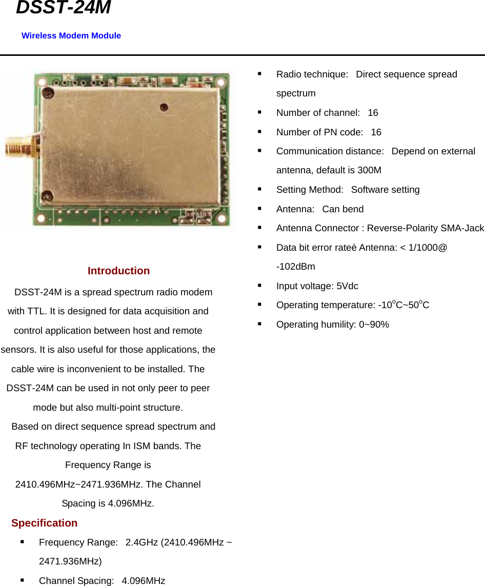 DSST-24M Wireless Modem Module                         Introduction  DSST-24M is a spread spectrum radio modem with TTL. It is designed for data acquisition and control application between host and remote sensors. It is also useful for those applications, the cable wire is inconvenient to be installed. The DSST-24M can be used in not only peer to peer mode but also multi-point structure.  Based on direct sequence spread spectrum and RF technology operating In ISM bands. The Frequency Range is 2410.496MHz~2471.936MHz. The Channel Spacing is 4.096MHz. Specification    Frequency Range:   2.4GHz (2410.496MHz ~ 2471.936MHz)     Channel Spacing:   4.096MHz      Radio technique:   Direct sequence spread spectrum     Number of channel:   16     Number of PN code:   16    Communication distance:   Depend on external antenna, default is 300M    Setting Method:   Software setting    Antenna:   Can bend    Antenna Connector : Reverse-Polarity SMA-Jack  Data bit error rateè Antenna: &lt; 1/1000@ -102dBm     Input voltage: 5Vdc    Operating temperature: -10oC~50oC    Operating humility: 0~90%               