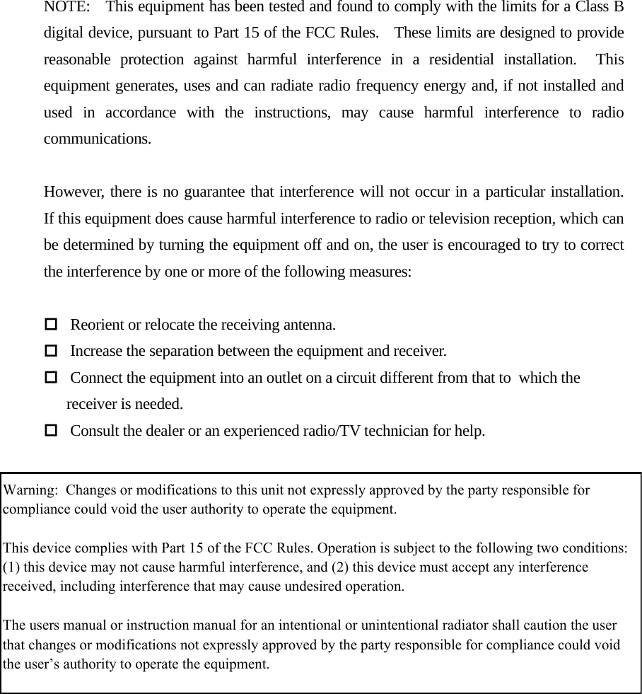  NOTE:    This equipment has been tested and found to comply with the limits for a Class B digital device, pursuant to Part 15 of the FCC Rules.    These limits are designed to provide reasonable protection against harmful interference in a residential installation.  This equipment generates, uses and can radiate radio frequency energy and, if not installed and used in accordance with the instructions, may cause harmful interference to radio communications.  However, there is no guarantee that interference will not occur in a particular installation.  If this equipment does cause harmful interference to radio or television reception, which can be determined by turning the equipment off and on, the user is encouraged to try to correct the interference by one or more of the following measures:   Reorient or relocate the receiving antenna.  Increase the separation between the equipment and receiver.  Connect the equipment into an outlet on a circuit different from that to which the       receiver is needed.  Consult the dealer or an experienced radio/TV technician for help. Warning:  Changes or modifications to this unit not expressly approved by the party responsible for compliance could void the user authority to operate the equipment.This device complies with Part 15 of the FCC Rules. Operation is subject to the following two conditions:  (1) this device may not cause harmful interference, and (2) this device must accept any interference received, including interference that may cause undesired operation.The users manual or instruction manual for an intentional or unintentional radiator shall caution the user that changes or modifications not expressly approved by the party responsible for compliance could void the user’s authority to operate the equipment.