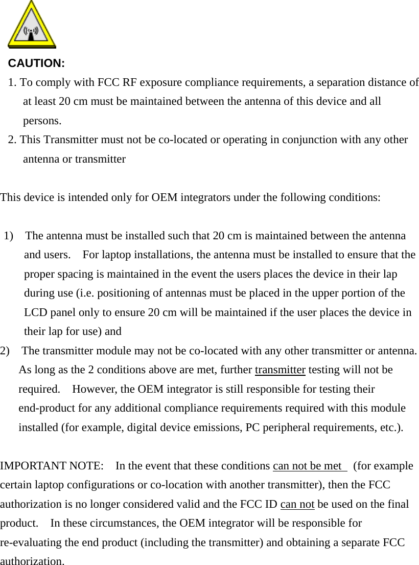   CAUTION: 1. To comply with FCC RF exposure compliance requirements, a separation distance of at least 20 cm must be maintained between the antenna of this device and all persons. 2. This Transmitter must not be co-located or operating in conjunction with any other antenna or transmitter    This device is intended only for OEM integrators under the following conditions:  1)    The antenna must be installed such that 20 cm is maintained between the antenna and users.    For laptop installations, the antenna must be installed to ensure that the proper spacing is maintained in the event the users places the device in their lap during use (i.e. positioning of antennas must be placed in the upper portion of the LCD panel only to ensure 20 cm will be maintained if the user places the device in their lap for use) and 2)    The transmitter module may not be co-located with any other transmitter or antenna.   As long as the 2 conditions above are met, further transmitter testing will not be required.    However, the OEM integrator is still responsible for testing their end-product for any additional compliance requirements required with this module installed (for example, digital device emissions, PC peripheral requirements, etc.).  IMPORTANT NOTE:    In the event that these conditions can not be met   (for example certain laptop configurations or co-location with another transmitter), then the FCC authorization is no longer considered valid and the FCC ID can not be used on the final product.    In these circumstances, the OEM integrator will be responsible for re-evaluating the end product (including the transmitter) and obtaining a separate FCC authorization.        