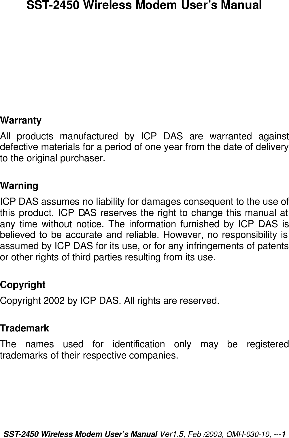 SST-2450 Wireless Modem User’s Manual Ver1.5, Feb /2003, OMH-030-10, ---1 SST-2450 Wireless Modem User’s Manual          Warranty All products manufactured by ICP DAS are warranted against defective materials for a period of one year from the date of delivery to the original purchaser.  Warning ICP DAS assumes no liability for damages consequent to the use of this product. ICP DAS reserves the right to change this manual at any time without notice. The information furnished by ICP DAS is believed to be accurate and reliable. However, no responsibility is assumed by ICP DAS for its use, or for any infringements of patents or other rights of third parties resulting from its use.  Copyright Copyright 2002 by ICP DAS. All rights are reserved.  Trademark The names used for identification only may be registered trademarks of their respective companies. 