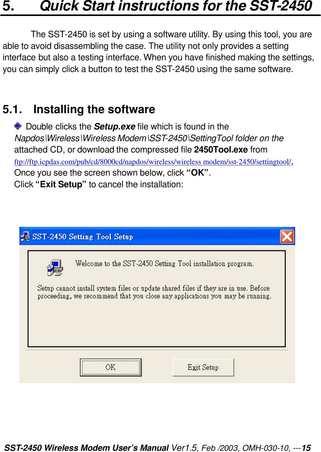 SST-2450 Wireless Modem User’s Manual Ver1.5, Feb /2003, OMH-030-10, ---15 5. Quick Start instructions for the SST-2450 The SST-2450 is set by using a software utility. By using this tool, you are able to avoid disassembling the case. The utility not only provides a setting interface but also a testing interface. When you have finished making the settings, you can simply click a button to test the SST-2450 using the same software.   5.1. Installing the software    Double clicks the Setup.exe file which is found in the   Napdos\Wireless\Wireless Modem\SST-2450\SettingTool folder on the attached CD, or download the compressed file 2450Tool.exe from ftp://ftp.icpdas.com/pub/cd/8000cd/napdos/wireless/wireless modem/sst-2450/settingtool/, Once you see the screen shown below, click “OK”.   Click “Exit Setup” to cancel the installation:          