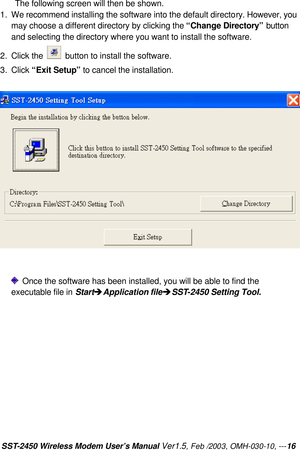 SST-2450 Wireless Modem User’s Manual Ver1.5, Feb /2003, OMH-030-10, ---16 The following screen will then be shown. 1. We recommend installing the software into the default directory. However, you may choose a different directory by clicking the “Change Directory” button and selecting the directory where you want to install the software. 2. Click the   button to install the software. 3. Click “Exit Setup” to cancel the installation.      Once the software has been installed, you will be able to find the executable file in StartèApplication fileèSST-2450 Setting Tool.  