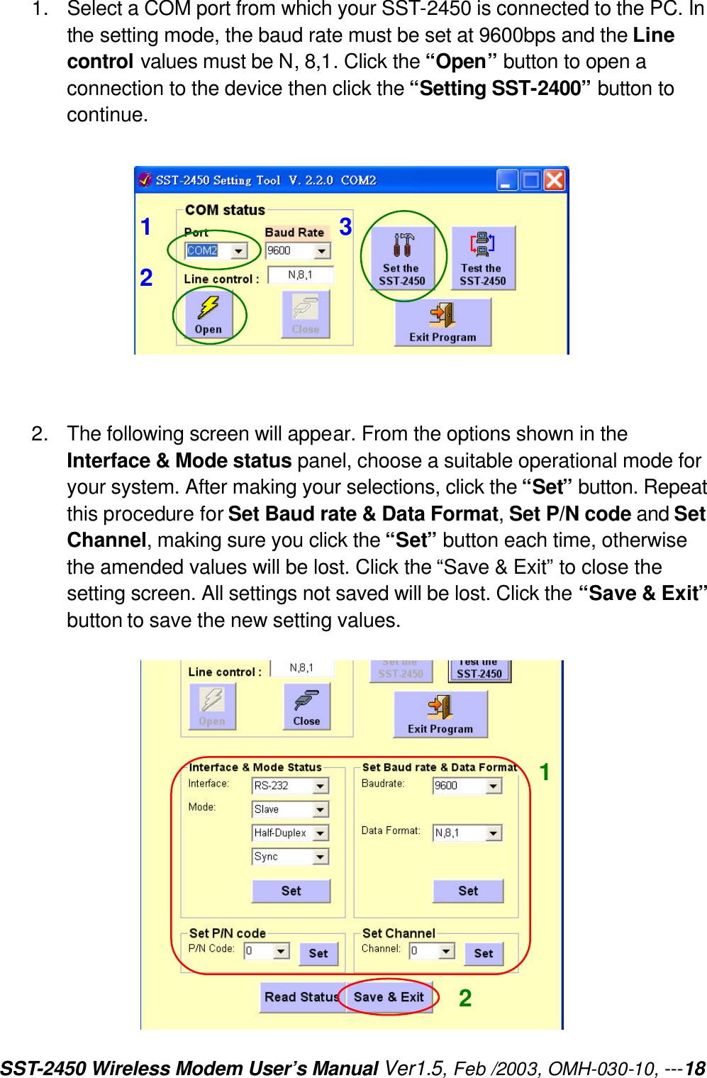 SST-2450 Wireless Modem User’s Manual Ver1.5, Feb /2003, OMH-030-10, ---18 1. Select a COM port from which your SST-2450 is connected to the PC. In the setting mode, the baud rate must be set at 9600bps and the Line control values must be N, 8,1. Click the “Open” button to open a connection to the device then click the “Setting SST-2400” button to continue.     2. The following screen will appear. From the options shown in the Interface &amp; Mode status panel, choose a suitable operational mode for your system. After making your selections, click the “Set” button. Repeat this procedure for Set Baud rate &amp; Data Format, Set P/N code and Set Channel, making sure you click the “Set” button each time, otherwise the amended values will be lost. Click the “Save &amp; Exit” to close the setting screen. All settings not saved will be lost. Click the “Save &amp; Exit” button to save the new setting values.   1 2 3 1 2 