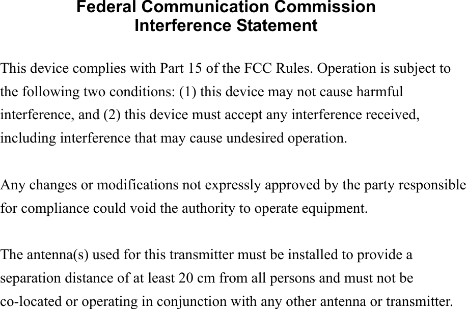 Federal Communication Commission Interference Statement  This device complies with Part 15 of the FCC Rules. Operation is subject to the following two conditions: (1) this device may not cause harmful interference, and (2) this device must accept any interference received, including interference that may cause undesired operation.  Any changes or modifications not expressly approved by the party responsible for compliance could void the authority to operate equipment.  The antenna(s) used for this transmitter must be installed to provide a separation distance of at least 20 cm from all persons and must not be co-located or operating in conjunction with any other antenna or transmitter.  