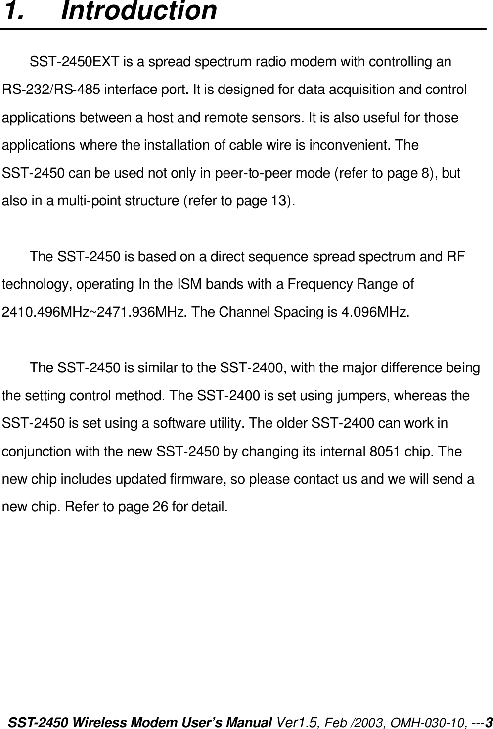 SST-2450 Wireless Modem User’s Manual Ver1.5, Feb /2003, OMH-030-10, ---3 1. Introduction SST-2450EXT is a spread spectrum radio modem with controlling an RS-232/RS-485 interface port. It is designed for data acquisition and control applications between a host and remote sensors. It is also useful for those applications where the installation of cable wire is inconvenient. The SST-2450 can be used not only in peer-to-peer mode (refer to page 8), but also in a multi-point structure (refer to page 13).    The SST-2450 is based on a direct sequence spread spectrum and RF technology, operating In the ISM bands with a Frequency Range of 2410.496MHz~2471.936MHz. The Channel Spacing is 4.096MHz.  The SST-2450 is similar to the SST-2400, with the major difference being the setting control method. The SST-2400 is set using jumpers, whereas the SST-2450 is set using a software utility. The older SST-2400 can work in conjunction with the new SST-2450 by changing its internal 8051 chip. The new chip includes updated firmware, so please contact us and we will send a new chip. Refer to page 26 for detail.   