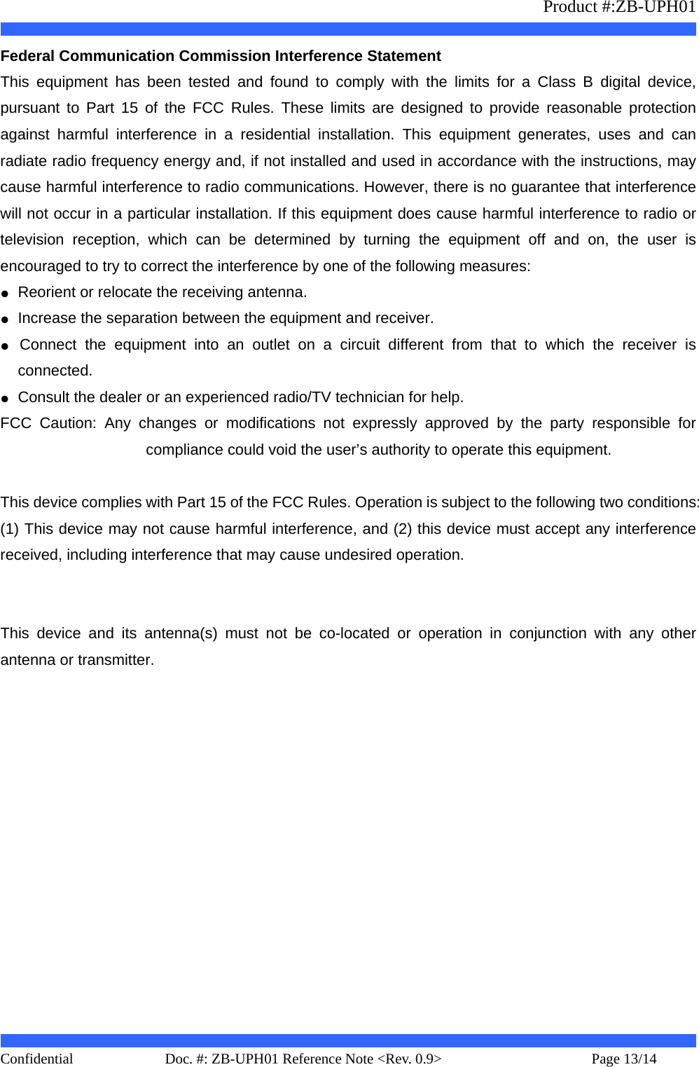                   Product #:ZB-UPH01     Confidential   Page 13/14    Doc. #: ZB-UPH01 Reference Note &lt;Rev. 0.9&gt;   Federal Communication Commission Interference Statement   This equipment has been tested and found to comply with the limits for a Class B digital device, pursuant to Part 15 of the FCC Rules. These limits are designed to provide reasonable protection against harmful interference in a residential installation. This equipment generates, uses and can radiate radio frequency energy and, if not installed and used in accordance with the instructions, may cause harmful interference to radio communications. However, there is no guarantee that interference will not occur in a particular installation. If this equipment does cause harmful interference to radio or television reception, which can be determined by turning the equipment off and on, the user is encouraged to try to correct the interference by one of the following measures: ●  Reorient or relocate the receiving antenna. ●  Increase the separation between the equipment and receiver. ●  Connect the equipment into an outlet on a circuit different from that to which the receiver is connected. ●  Consult the dealer or an experienced radio/TV technician for help. FCC Caution: Any changes or modifications not expressly approved by the party responsible for compliance could void the user’s authority to operate this equipment.  This device complies with Part 15 of the FCC Rules. Operation is subject to the following two conditions: (1) This device may not cause harmful interference, and (2) this device must accept any interference received, including interference that may cause undesired operation.   This device and its antenna(s) must not be co-located or operation in conjunction with any other antenna or transmitter.  