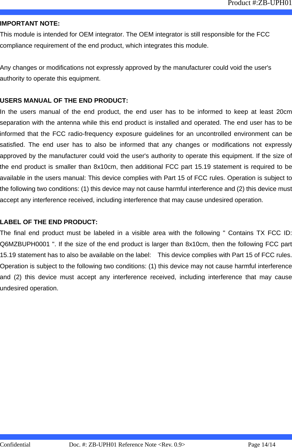                   Product #:ZB-UPH01     Confidential   Page 14/14    Doc. #: ZB-UPH01 Reference Note &lt;Rev. 0.9&gt;   IMPORTANT NOTE: This module is intended for OEM integrator. The OEM integrator is still responsible for the FCC compliance requirement of the end product, which integrates this module.  Any changes or modifications not expressly approved by the manufacturer could void the user&apos;s authority to operate this equipment.  USERS MANUAL OF THE END PRODUCT: In the users manual of the end product, the end user has to be informed to keep at least 20cm separation with the antenna while this end product is installed and operated. The end user has to be informed that the FCC radio-frequency exposure guidelines for an uncontrolled environment can be satisfied. The end user has to also be informed that any changes or modifications not expressly approved by the manufacturer could void the user&apos;s authority to operate this equipment. If the size of the end product is smaller than 8x10cm, then additional FCC part 15.19 statement is required to be available in the users manual: This device complies with Part 15 of FCC rules. Operation is subject to the following two conditions: (1) this device may not cause harmful interference and (2) this device must accept any interference received, including interference that may cause undesired operation.  LABEL OF THE END PRODUCT: The final end product must be labeled in a visible area with the following &quot; Contains TX FCC ID: Q6MZBUPH0001 &quot;. If the size of the end product is larger than 8x10cm, then the following FCC part 15.19 statement has to also be available on the label:    This device complies with Part 15 of FCC rules. Operation is subject to the following two conditions: (1) this device may not cause harmful interference and (2) this device must accept any interference received, including interference that may cause undesired operation.  