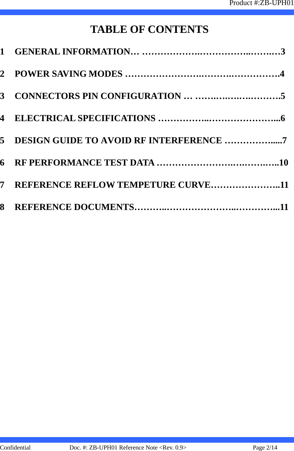                   Product #:ZB-UPH01     Confidential   Page 2/14    Doc. #: ZB-UPH01 Reference Note &lt;Rev. 0.9&gt;     TABLE OF CONTENTS 1 GENERAL INFORMATION… ……………….……………..…….…3 2 POWER SAVING MODES …………………….……….…………….4 3 CONNECTORS PIN CONFIGURATION … …….….….….……….5 4 ELECTRICAL SPECIFICATIONS ……………..…………………...6 5 DESIGN GUIDE TO AVOID RF INTERFERENCE …………….....7 6 RF PERFORMANCE TEST DATA …………………….….…….…..10 7 REFERENCE REFLOW TEMPETURE CURVE…………………..11 8 REFERENCE DOCUMENTS………..…………………..…………...11 