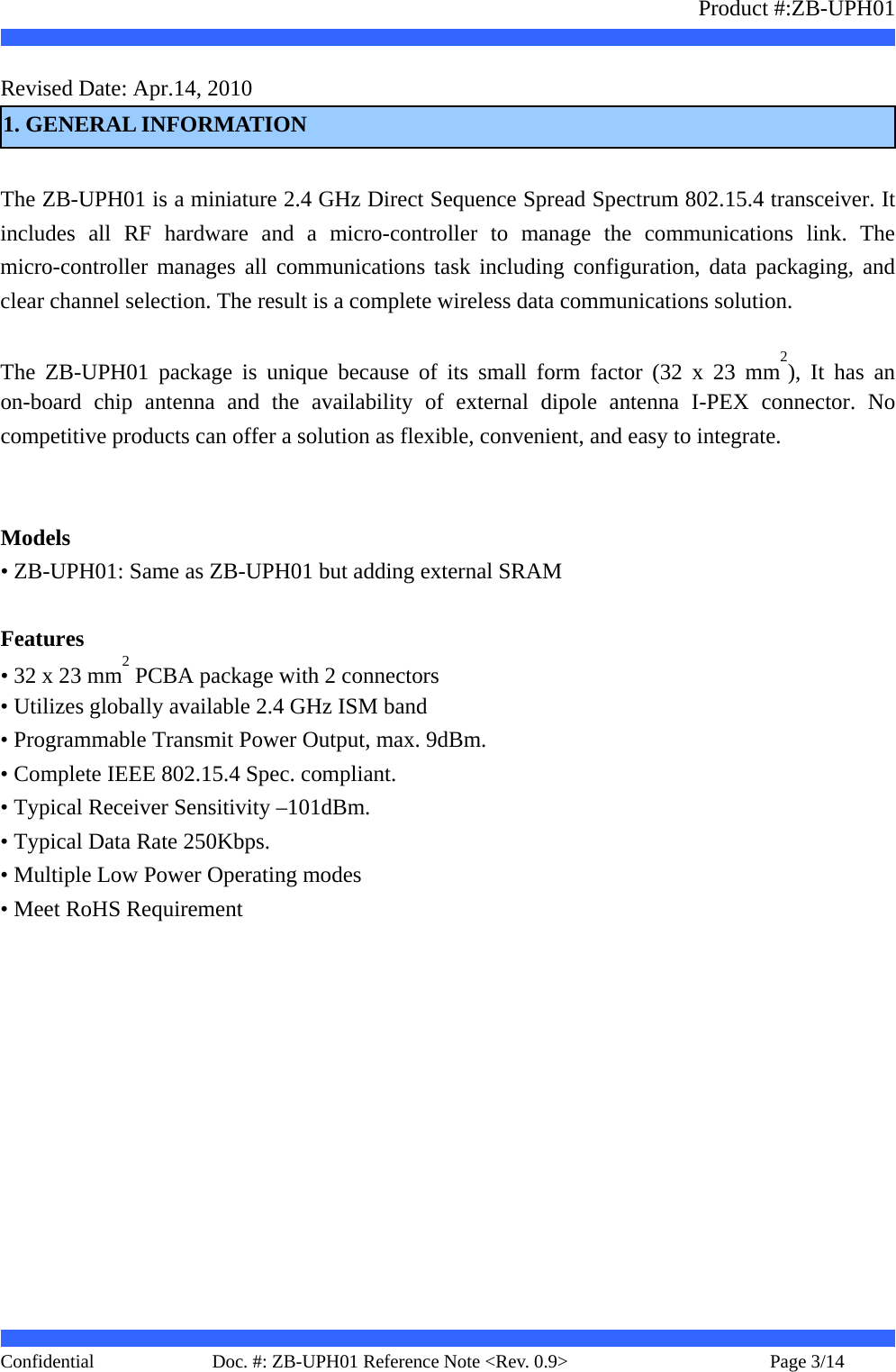                   Product #:ZB-UPH01     Confidential   Page 3/14    Doc. #: ZB-UPH01 Reference Note &lt;Rev. 0.9&gt;   Revised Date: Apr.14, 2010     1. GENERAL INFORMATION  The ZB-UPH01 is a miniature 2.4 GHz Direct Sequence Spread Spectrum 802.15.4 transceiver. It includes all RF hardware and a micro-controller to manage the communications link. The micro-controller manages all communications task including configuration, data packaging, and clear channel selection. The result is a complete wireless data communications solution.  The ZB-UPH01 package is unique because of its small form factor (32 x 23 mm2), It has an on-board chip antenna and the availability of external dipole antenna I-PEX connector. No competitive products can offer a solution as flexible, convenient, and easy to integrate.     Models • ZB-UPH01: Same as ZB-UPH01 but adding external SRAM  Features • 32 x 23 mm2 PCBA package with 2 connectors • Utilizes globally available 2.4 GHz ISM band • Programmable Transmit Power Output, max. 9dBm. • Complete IEEE 802.15.4 Spec. compliant. • Typical Receiver Sensitivity –101dBm. • Typical Data Rate 250Kbps. • Multiple Low Power Operating modes • Meet RoHS Requirement       