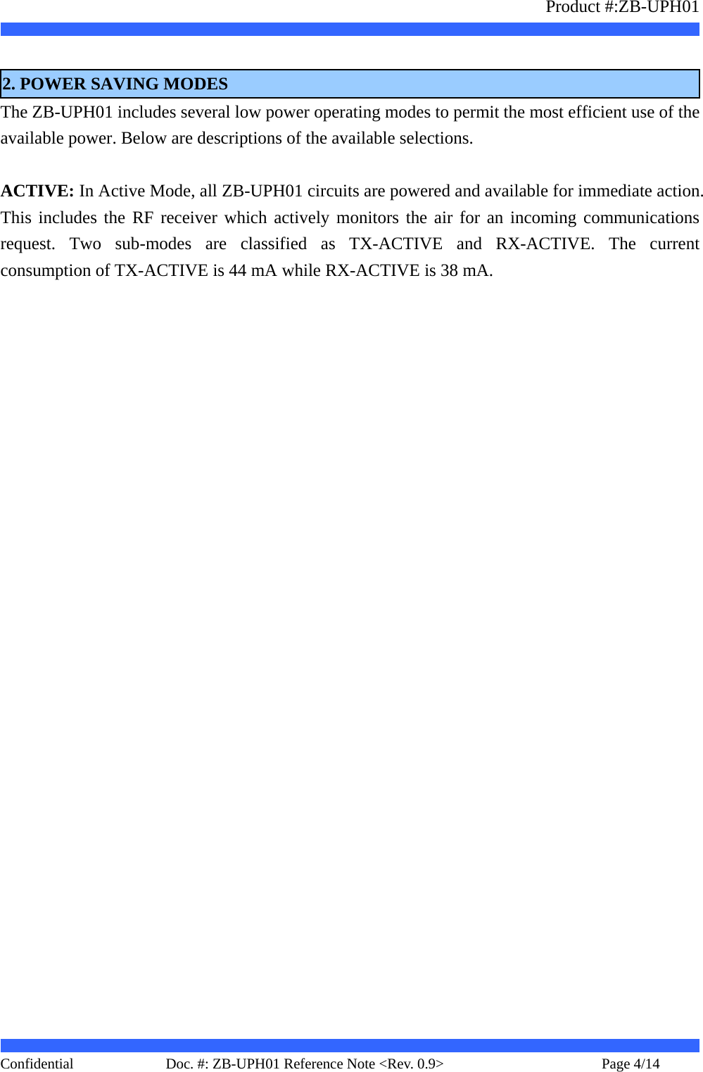                   Product #:ZB-UPH01     Confidential   Page 4/14    Doc. #: ZB-UPH01 Reference Note &lt;Rev. 0.9&gt;    2. POWER SAVING MODES The ZB-UPH01 includes several low power operating modes to permit the most efficient use of the available power. Below are descriptions of the available selections.  ACTIVE: In Active Mode, all ZB-UPH01 circuits are powered and available for immediate action. This includes the RF receiver which actively monitors the air for an incoming communications request. Two sub-modes are classified as TX-ACTIVE and RX-ACTIVE. The current consumption of TX-ACTIVE is 44 mA while RX-ACTIVE is 38 mA.  