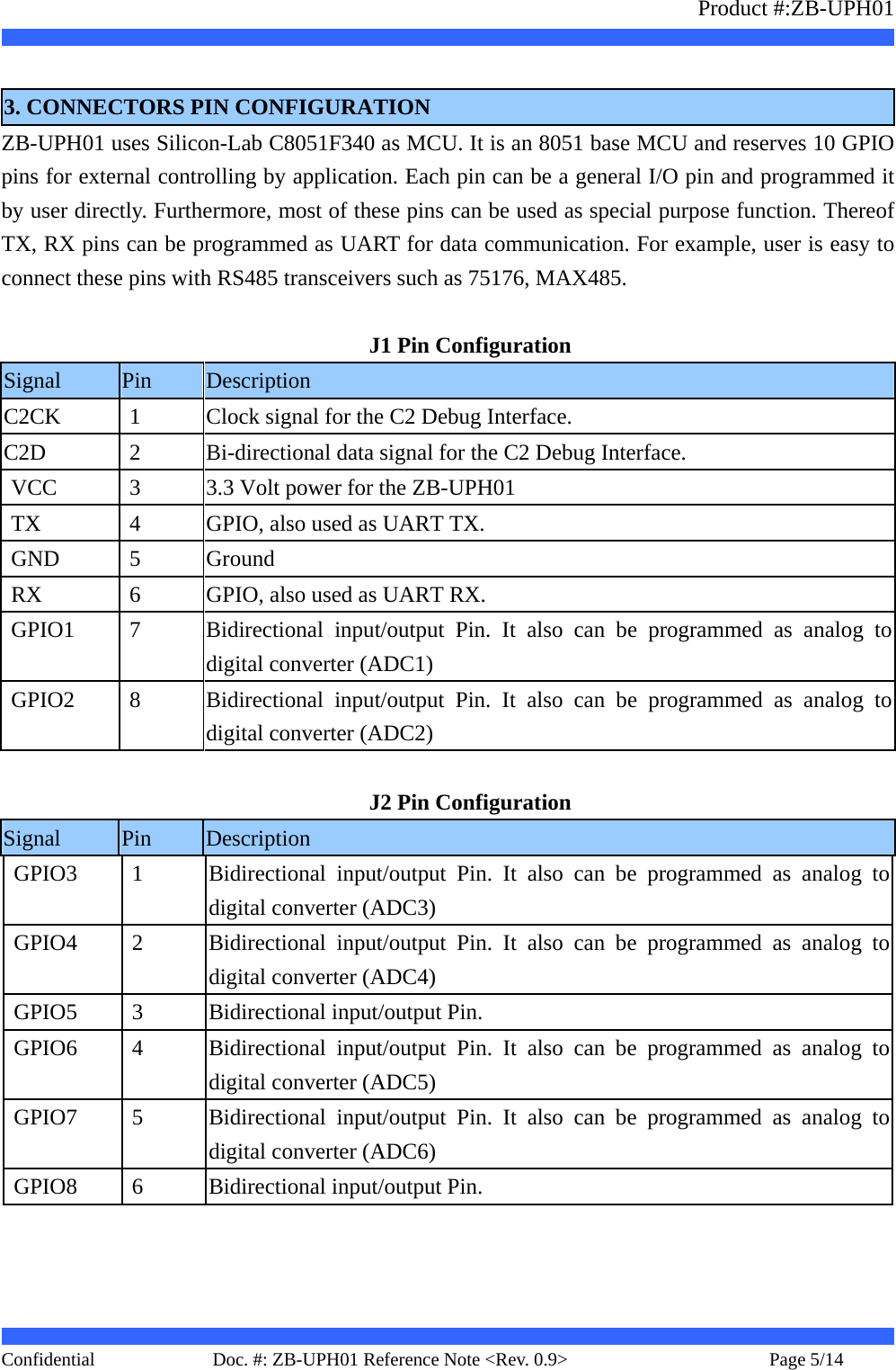                   Product #:ZB-UPH01     Confidential   Page 5/14    Doc. #: ZB-UPH01 Reference Note &lt;Rev. 0.9&gt;    3. CONNECTORS PIN CONFIGURATION ZB-UPH01 uses Silicon-Lab C8051F340 as MCU. It is an 8051 base MCU and reserves 10 GPIO pins for external controlling by application. Each pin can be a general I/O pin and programmed it by user directly. Furthermore, most of these pins can be used as special purpose function. Thereof TX, RX pins can be programmed as UART for data communication. For example, user is easy to connect these pins with RS485 transceivers such as 75176, MAX485.  J1 Pin Configuration Signal  Pin  Description C2CK  1  Clock signal for the C2 Debug Interface. C2D  2  Bi-directional data signal for the C2 Debug Interface. VCC  3  3.3 Volt power for the ZB-UPH01 TX  4  GPIO, also used as UART TX. GND  5  Ground RX  6  GPIO, also used as UART RX. GPIO1  7  Bidirectional input/output Pin. It also can be programmed as analog to digital converter (ADC1) GPIO2  8  Bidirectional input/output Pin. It also can be programmed as analog to digital converter (ADC2)  J2 Pin Configuration Signal  Pin  Description GPIO3  1  Bidirectional input/output Pin. It also can be programmed as analog to digital converter (ADC3) GPIO4  2  Bidirectional input/output Pin. It also can be programmed as analog to digital converter (ADC4) GPIO5  3  Bidirectional input/output Pin. GPIO6  4  Bidirectional input/output Pin. It also can be programmed as analog to digital converter (ADC5) GPIO7  5  Bidirectional input/output Pin. It also can be programmed as analog to digital converter (ADC6) GPIO8  6  Bidirectional input/output Pin.  