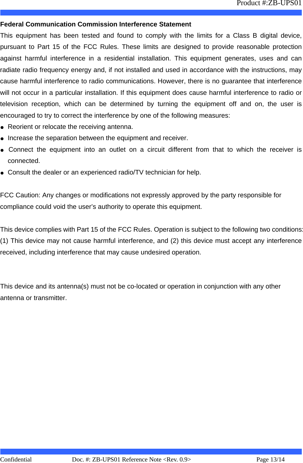                   Product #:ZB-UPS01     Confidential   Page 13/14    Doc. #: ZB-UPS01 Reference Note &lt;Rev. 0.9&gt;   Federal Communication Commission Interference Statement   This equipment has been tested and found to comply with the limits for a Class B digital device, pursuant to Part 15 of the FCC Rules. These limits are designed to provide reasonable protection against harmful interference in a residential installation. This equipment generates, uses and can radiate radio frequency energy and, if not installed and used in accordance with the instructions, may cause harmful interference to radio communications. However, there is no guarantee that interference will not occur in a particular installation. If this equipment does cause harmful interference to radio or television reception, which can be determined by turning the equipment off and on, the user is encouraged to try to correct the interference by one of the following measures: ●  Reorient or relocate the receiving antenna. ●  Increase the separation between the equipment and receiver. ●  Connect the equipment into an outlet on a circuit different from that to which the receiver is connected. ●  Consult the dealer or an experienced radio/TV technician for help.  FCC Caution: Any changes or modifications not expressly approved by the party responsible for   compliance could void the user’s authority to operate this equipment.  This device complies with Part 15 of the FCC Rules. Operation is subject to the following two conditions: (1) This device may not cause harmful interference, and (2) this device must accept any interference received, including interference that may cause undesired operation.   This device and its antenna(s) must not be co-located or operation in conjunction with any other   antenna or transmitter.  