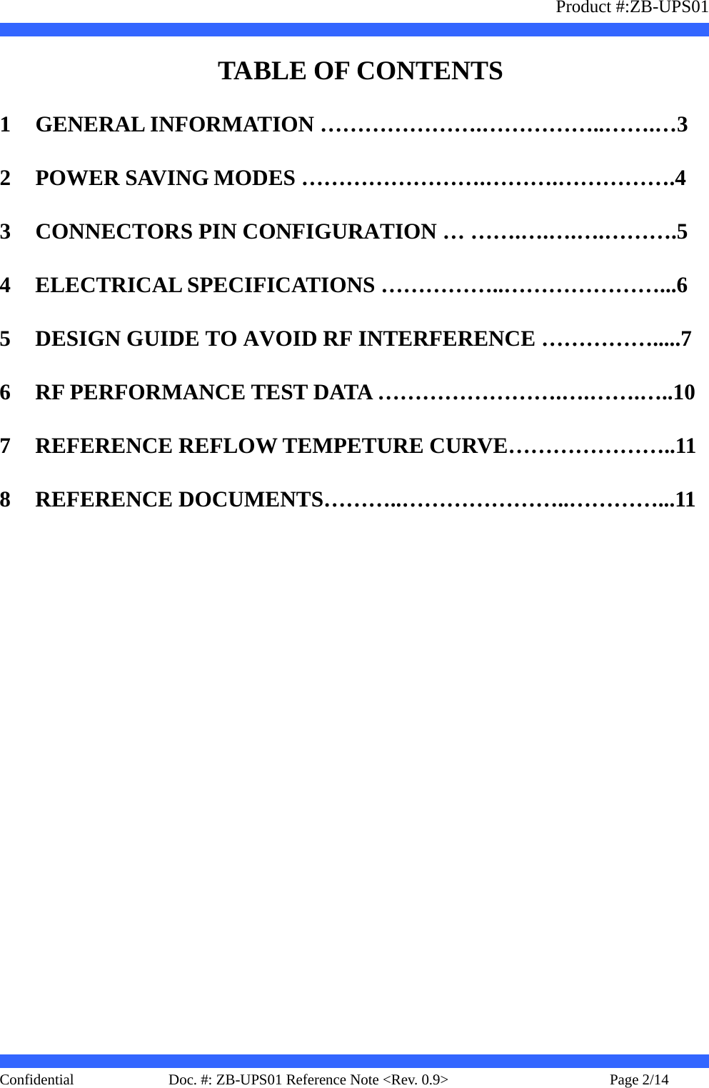                   Product #:ZB-UPS01     Confidential   Page 2/14    Doc. #: ZB-UPS01 Reference Note &lt;Rev. 0.9&gt;     TABLE OF CONTENTS 1 GENERAL INFORMATION ………………….……………..…….…3 2 POWER SAVING MODES …………………….……….…………….4 3 CONNECTORS PIN CONFIGURATION … …….….….….……….5 4 ELECTRICAL SPECIFICATIONS ……………..…………………...6 5 DESIGN GUIDE TO AVOID RF INTERFERENCE …………….....7 6 RF PERFORMANCE TEST DATA …………………….….…….…..10 7 REFERENCE REFLOW TEMPETURE CURVE…………………..11 8 REFERENCE DOCUMENTS………..…………………..…………...11 