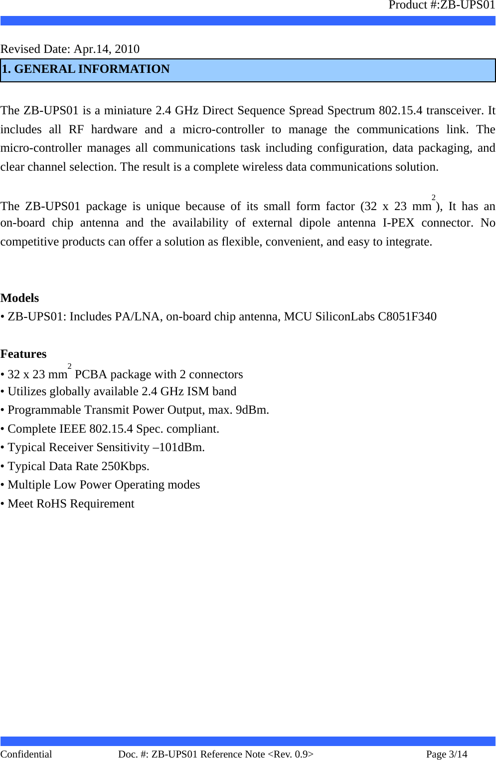                   Product #:ZB-UPS01     Confidential   Page 3/14    Doc. #: ZB-UPS01 Reference Note &lt;Rev. 0.9&gt;   Revised Date: Apr.14, 2010     1. GENERAL INFORMATION  The ZB-UPS01 is a miniature 2.4 GHz Direct Sequence Spread Spectrum 802.15.4 transceiver. It includes all RF hardware and a micro-controller to manage the communications link. The micro-controller manages all communications task including configuration, data packaging, and clear channel selection. The result is a complete wireless data communications solution.  The ZB-UPS01 package is unique because of its small form factor (32 x 23 mm2), It has an on-board chip antenna and the availability of external dipole antenna I-PEX connector. No competitive products can offer a solution as flexible, convenient, and easy to integrate.     Models • ZB-UPS01: Includes PA/LNA, on-board chip antenna, MCU SiliconLabs C8051F340  Features • 32 x 23 mm2 PCBA package with 2 connectors • Utilizes globally available 2.4 GHz ISM band • Programmable Transmit Power Output, max. 9dBm. • Complete IEEE 802.15.4 Spec. compliant. • Typical Receiver Sensitivity –101dBm. • Typical Data Rate 250Kbps. • Multiple Low Power Operating modes • Meet RoHS Requirement       