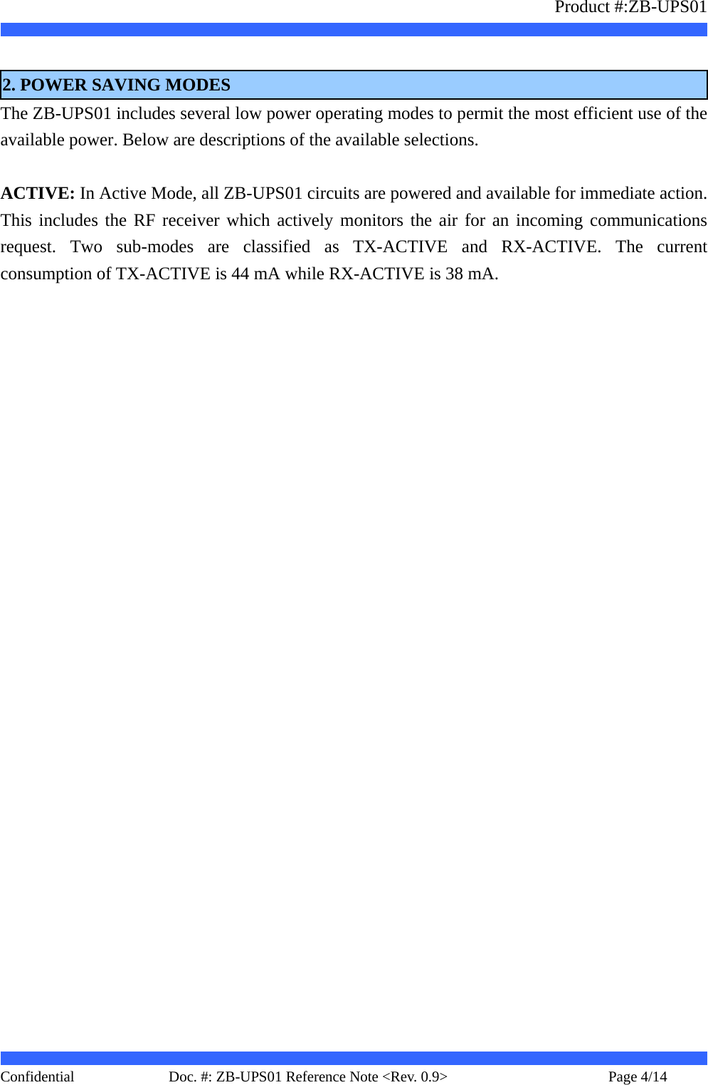                   Product #:ZB-UPS01     Confidential   Page 4/14    Doc. #: ZB-UPS01 Reference Note &lt;Rev. 0.9&gt;    2. POWER SAVING MODES The ZB-UPS01 includes several low power operating modes to permit the most efficient use of the available power. Below are descriptions of the available selections.  ACTIVE: In Active Mode, all ZB-UPS01 circuits are powered and available for immediate action. This includes the RF receiver which actively monitors the air for an incoming communications request. Two sub-modes are classified as TX-ACTIVE and RX-ACTIVE. The current consumption of TX-ACTIVE is 44 mA while RX-ACTIVE is 38 mA.  