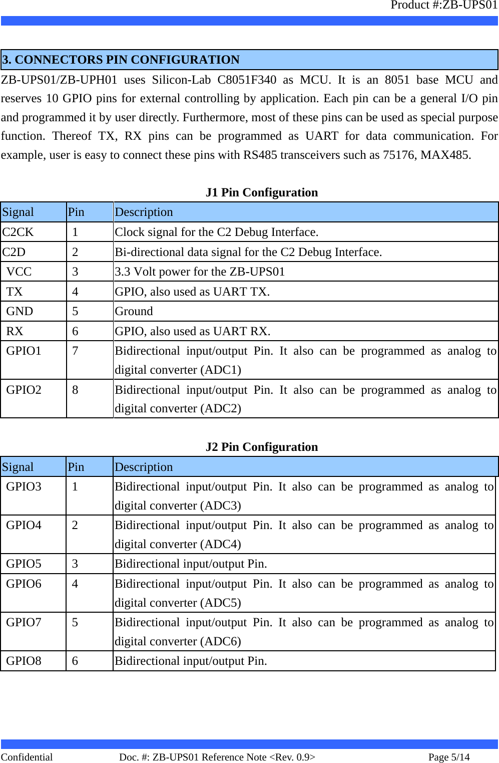                   Product #:ZB-UPS01     Confidential   Page 5/14    Doc. #: ZB-UPS01 Reference Note &lt;Rev. 0.9&gt;    3. CONNECTORS PIN CONFIGURATION ZB-UPS01/ZB-UPH01 uses Silicon-Lab C8051F340 as MCU. It is an 8051 base MCU and reserves 10 GPIO pins for external controlling by application. Each pin can be a general I/O pin and programmed it by user directly. Furthermore, most of these pins can be used as special purpose function. Thereof TX, RX pins can be programmed as UART for data communication. For example, user is easy to connect these pins with RS485 transceivers such as 75176, MAX485.  J1 Pin Configuration Signal  Pin  Description C2CK  1  Clock signal for the C2 Debug Interface. C2D  2  Bi-directional data signal for the C2 Debug Interface. VCC  3  3.3 Volt power for the ZB-UPS01 TX  4  GPIO, also used as UART TX. GND  5  Ground RX  6  GPIO, also used as UART RX. GPIO1  7  Bidirectional input/output Pin. It also can be programmed as analog to digital converter (ADC1) GPIO2  8  Bidirectional input/output Pin. It also can be programmed as analog to digital converter (ADC2)  J2 Pin Configuration Signal  Pin  Description GPIO3  1  Bidirectional input/output Pin. It also can be programmed as analog to digital converter (ADC3) GPIO4  2  Bidirectional input/output Pin. It also can be programmed as analog to digital converter (ADC4) GPIO5  3  Bidirectional input/output Pin. GPIO6  4  Bidirectional input/output Pin. It also can be programmed as analog to digital converter (ADC5) GPIO7  5  Bidirectional input/output Pin. It also can be programmed as analog to digital converter (ADC6) GPIO8  6  Bidirectional input/output Pin.  