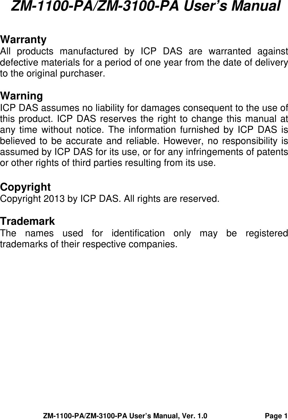 ZM-1100-PA/ZM-3100-PA User’s Manual, Ver. 1.0                                Page 1  ZM-1100-PA/ZM-3100-PA User’s Manual   Warranty All  products  manufactured  by  ICP  DAS  are  warranted  against defective materials for a period of one year from the date of delivery to the original purchaser.  Warning ICP DAS assumes no liability for damages consequent to the use of this product. ICP DAS reserves the right to change this manual at any time without notice.  The information  furnished by ICP DAS is believed to be accurate and reliable. However, no responsibility is assumed by ICP DAS for its use, or for any infringements of patents or other rights of third parties resulting from its use.  Copyright Copyright 2013 by ICP DAS. All rights are reserved.  Trademark The  names  used  for  identification  only  may  be  registered trademarks of their respective companies. 