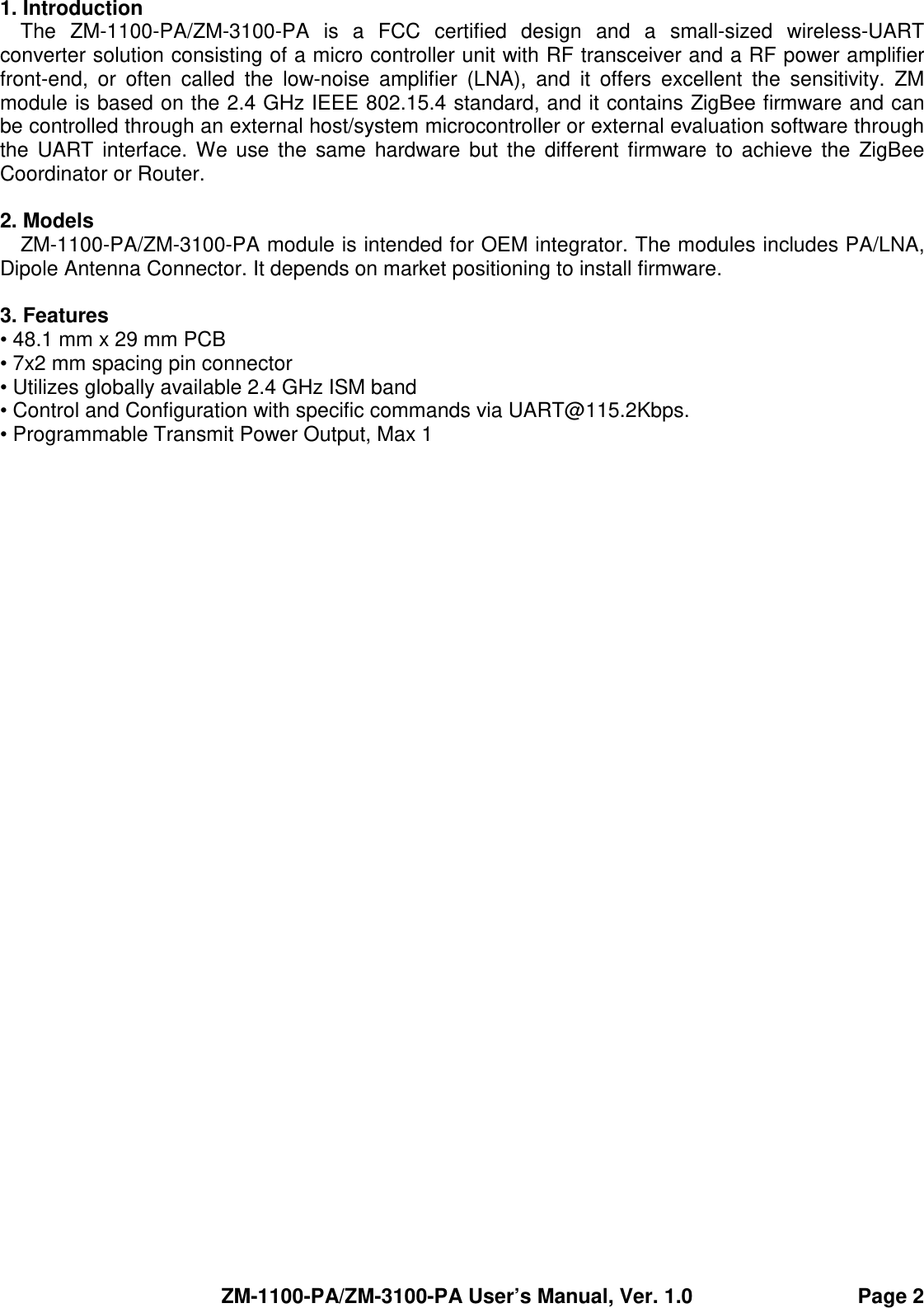 ZM-1100-PA/ZM-3100-PA User’s Manual, Ver. 1.0                                Page 2 1. Introduction The  ZM-1100-PA/ZM-3100-PA  is  a  FCC  certified  design  and  a  small-sized  wireless-UART converter solution consisting of a micro controller unit with RF transceiver and a RF power amplifier front-end,  or  often  called  the  low-noise  amplifier  (LNA),  and  it  offers  excellent  the  sensitivity.  ZM module is based on the 2.4 GHz IEEE 802.15.4 standard, and it contains ZigBee firmware and can be controlled through an external host/system microcontroller or external evaluation software through the  UART interface. We use the  same  hardware but  the  different firmware  to achieve  the  ZigBee Coordinator or Router.    2. Models ZM-1100-PA/ZM-3100-PA module is intended for OEM integrator. The modules includes PA/LNA, Dipole Antenna Connector. It depends on market positioning to install firmware.  3. Features • 48.1 mm x 29 mm PCB   • 7x2 mm spacing pin connector • Utilizes globally available 2.4 GHz ISM band • Control and Configuration with specific commands via UART@115.2Kbps. • Programmable Transmit Power Output, Max 1 dBm. • Typical Receiver Sensitivity -97dBm. • Typical Data Rate 250Kbps. • Complete IEEE 802.15.4 Spec. compliant. • ZigBee 2007 Pro installed. • 65527 unique node addresses. • Typical transmission range 700 meters(Line of Sight). • Required Supply Voltage: 2 to 3.6VDC. • Operating Temperature: -25°C to +75°C • Storage temperature: -40 to +80°C • RoHS.  4. Protocol Overview The  bidirectional  data  exchange  between  an  external  host/system  microcontroller  and  the ZM-1100-PA/ZM-3100-PA  uses  the  hardware  UART and  follows  the  RS232  protocol.  This  RS232 protocol is summarized in Table 1.  Table 1. Host RS232 Serial Interface Communication Parameters PARAMETER PARAMETERS  DESCRIPTION Baud Rate  115.2Kbps Start Bits  1 Data Bits 8  8 Stop Bits 1  1 Parity None  None  