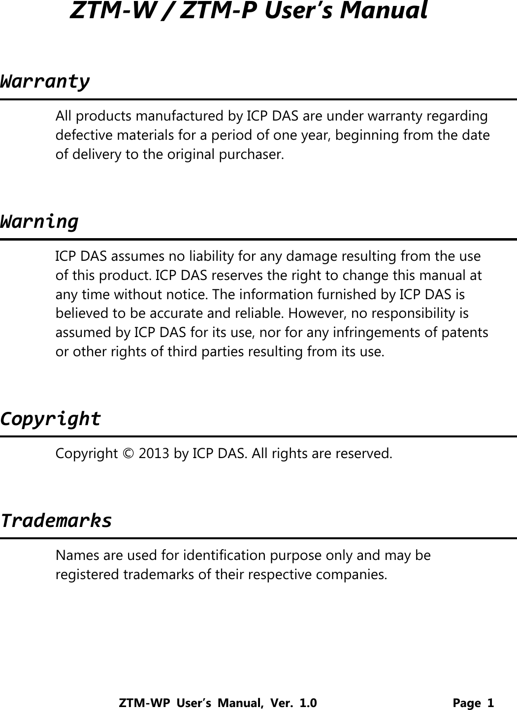 ZTM-WP User’s Manual, Ver. 1.0                      Page 1  ZTM-W / ZTM-P User’s Manual   WarrantyAll products manufactured by ICP DAS are under warranty regarding defective materials for a period of one year, beginning from the date of delivery to the original purchaser.  WarningICP DAS assumes no liability for any damage resulting from the use of this product. ICP DAS reserves the right to change this manual at any time without notice. The information furnished by ICP DAS is believed to be accurate and reliable. However, no responsibility is assumed by ICP DAS for its use, nor for any infringements of patents or other rights of third parties resulting from its use.  CopyrightCopyright © 2013 by ICP DAS. All rights are reserved.  TrademarksNames are used for identification purpose only and may be registered trademarks of their respective companies. 