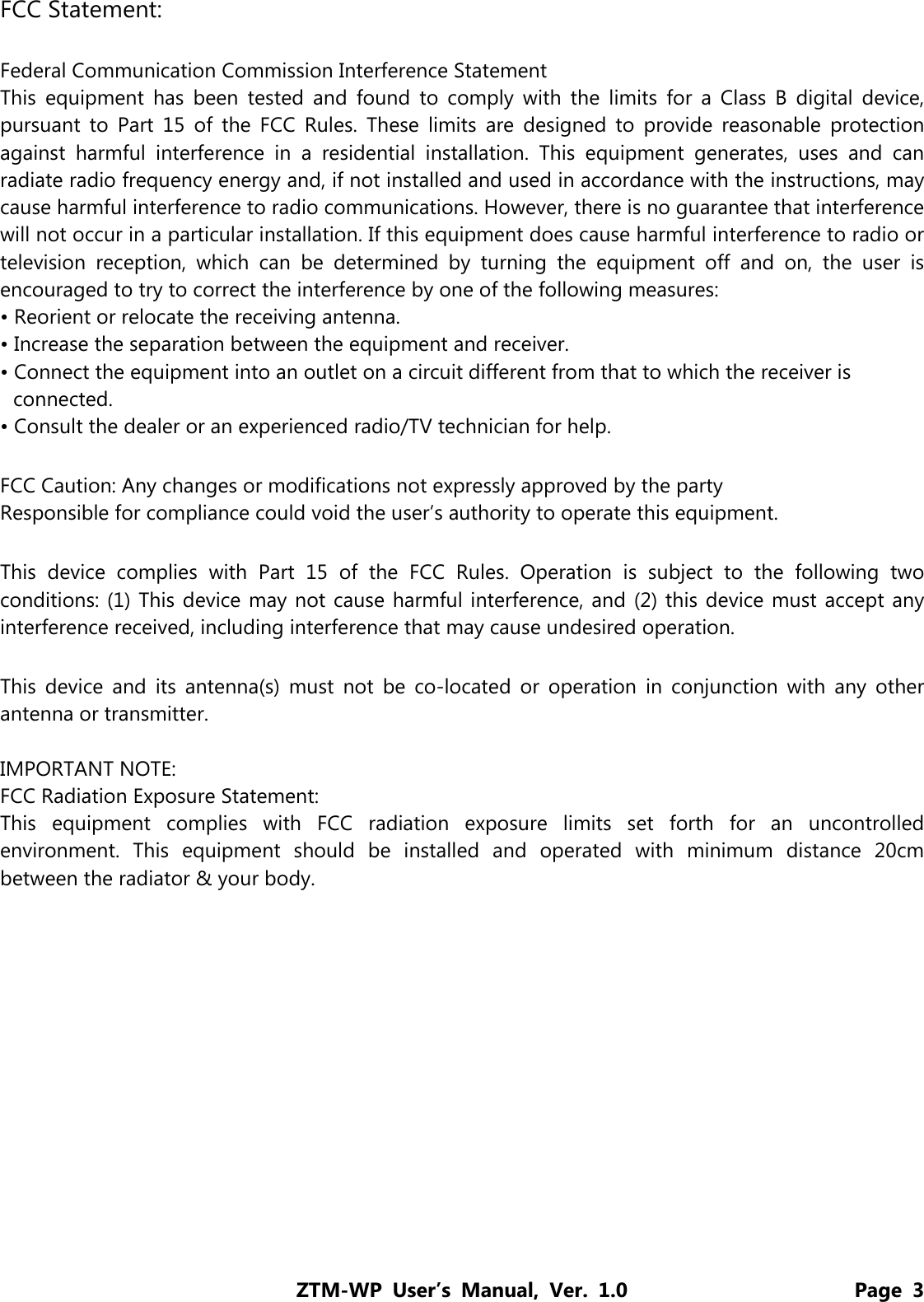 ZTM-WP User’s Manual, Ver. 1.0                      Page 3 FCC Statement:  Federal Communication Commission Interference Statement   This equipment has been tested and found to comply with the limits for a Class B digital device, pursuant to Part 15 of the FCC Rules. These limits are designed to provide reasonable protection against harmful interference in a residential installation. This equipment generates, uses and can radiate radio frequency energy and, if not installed and used in accordance with the instructions, may cause harmful interference to radio communications. However, there is no guarantee that interference will not occur in a particular installation. If this equipment does cause harmful interference to radio or television reception, which can be determined by turning the equipment off and on, the user is encouraged to try to correct the interference by one of the following measures: • Reorient or relocate the receiving antenna. • Increase the separation between the equipment and receiver. • Connect the equipment into an outlet on a circuit different from that to which the receiver is connected. • Consult the dealer or an experienced radio/TV technician for help.  FCC Caution: Any changes or modifications not expressly approved by the party   Responsible for compliance could void the user’s authority to operate this equipment.  This device complies with Part 15 of the FCC Rules. Operation is subject to the following two conditions: (1) This device may not cause harmful interference, and (2) this device must accept any interference received, including interference that may cause undesired operation.  This device and its antenna(s) must not be co-located or operation in conjunction with any other antenna or transmitter.  IMPORTANT NOTE: FCC Radiation Exposure Statement: This equipment complies with FCC radiation exposure limits set forth for an uncontrolled environment. This equipment should be installed and operated with minimum distance 20cm between the radiator &amp; your body. 