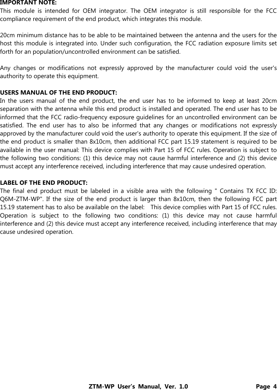 ZTM-WP User’s Manual, Ver. 1.0                      Page 4 IMPORTANT NOTE: This module is intended for OEM integrator. The OEM integrator is still responsible for the FCC compliance requirement of the end product, which integrates this module.  20cm minimum distance has to be able to be maintained between the antenna and the users for the host this module is integrated into. Under such configuration, the FCC radiation exposure limits set forth for an population/uncontrolled environment can be satisfied.    Any changes or modifications not expressly approved by the manufacturer could void the user&apos;s authority to operate this equipment.  USERS MANUAL OF THE END PRODUCT: In the users manual of the end product, the end user has to be informed to keep at least 20cm separation with the antenna while this end product is installed and operated. The end user has to be informed that the FCC radio-frequency exposure guidelines for an uncontrolled environment can be satisfied. The end user has to also be informed that any changes or modifications not expressly approved by the manufacturer could void the user&apos;s authority to operate this equipment. If the size of the end product is smaller than 8x10cm, then additional FCC part 15.19 statement is required to be available in the user manual: This device complies with Part 15 of FCC rules. Operation is subject to the following two conditions: (1) this device may not cause harmful interference and (2) this device must accept any interference received, including interference that may cause undesired operation.  LABEL OF THE END PRODUCT: The final end product must be labeled in a visible area with the following &quot; Contains TX FCC ID: Q6M-ZTM-WP&quot;. If the size of the end product is larger than 8x10cm, then the following FCC part 15.19 statement has to also be available on the label:    This device complies with Part 15 of FCC rules. Operation is subject to the following two conditions: (1) this device may not cause harmful interference and (2) this device must accept any interference received, including interference that may cause undesired operation.   