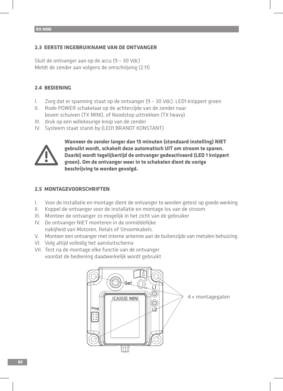 60RX MINI 2.3  EERSTE INGEBRUIKNAME VAN DE ONTVANGERSluit de ontvanger aan op de accu (9 ~ 30 Vdc)Meldt de zender aan volgens de omschrijving (2.11)2.4  BEDIENINGI.  Zorg dat er spanning staat op de ontvanger (9 ~ 30 Vdc). LED1 knippert groenII.  Rode POWER schakelaar op de achterzijde van de zender naar   boven schuiven (TX MINI), of Noodstop uittrekken (TX heavy)III.  druk op een willekeurige knop van de zenderIV.  Systeem staat stand-by (LED1 BRANDT KONSTANT)  Wanneer de zender langer dan 15 minuten (standaard instelling) NIET   gebruikt wordt, schakelt deze automatisch UIT om stroom te sparen.   Daarbij wordt tegelijkertijd de ontvanger gedeactiveerd (LED 1 knippert   groen). Om de ontvanger weer in te schakelen dient de vorige   beschrijving te worden gevolgd.2.5  MONTAGEVOORSCHRIFTENI.  Voor de installatie en montage dient de ontvanger te worden getest op goede werkingII.     Koppel de ontvanger voor de installatie en montage los van de stroomIII.  Monteer de ontvanger zo mogelijk in het zicht van de gebruikerIV.  De ontvanger NIET monteren in de onmiddellijke   nabijheid van Motoren, Relais of Stroomkabels.V.  Monteer een ontvanger met interne antenne aan de buitenzijde van metalen behuizing.VI.  Volg altijd volledig het aansluitschemaVII.  Test na de montage elke functie van de ontvanger   voordat de bediening daadwerkelijk wordt gebruikt4 × montagegaten