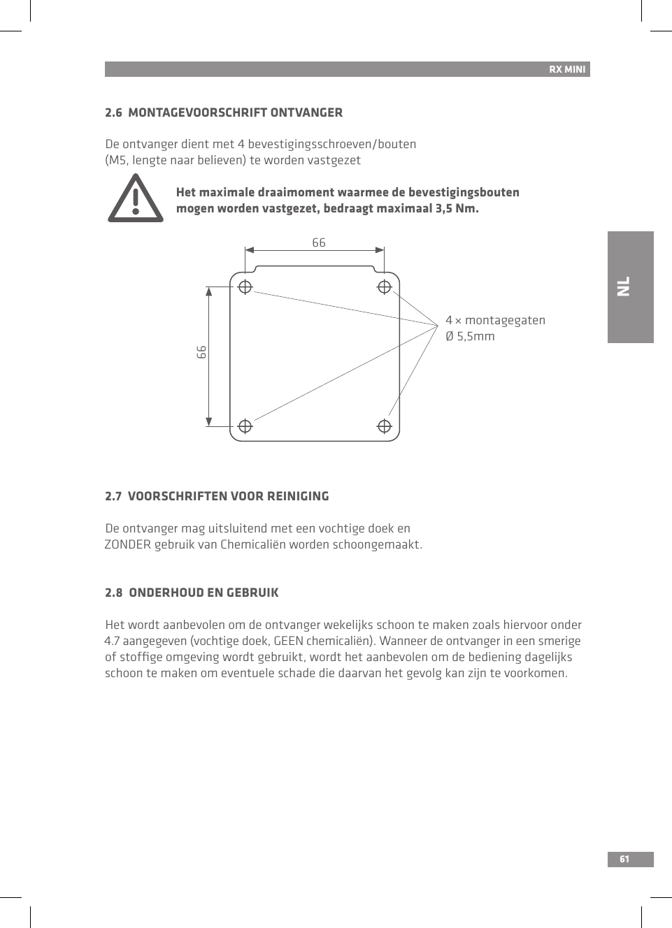 61RX MINI2.6  MONTAGEVOORSCHRIFT ONTVANGERDe ontvanger dient met 4 bevestigingsschroeven/bouten (M5, lengte naar believen) te worden vastgezet Het maximale draaimoment waarmee de bevestigingsbouten   mogen worden vastgezet, bedraagt maximaal 3,5 Nm.2.7  VOORSCHRIFTEN VOOR REINIGINGDe ontvanger mag uitsluitend met een vochtige doek en ZONDER gebruik van Chemicaliën worden schoongemaakt.2.8  ONDERHOUD EN GEBRUIKHet wordt aanbevolen om de ontvanger wekelijks schoon te maken zoals hiervoor onder 4.7 aangegeven (vochtige doek, GEEN chemicaliën). Wanneer de ontvanger in een smerige of stofﬁge omgeving wordt gebruikt, wordt het aanbevolen om de bediening dagelijks schoon te maken om eventuele schade die daarvan het gevolg kan zijn te voorkomen.NL66664 × montagegatenØ 5,5mm