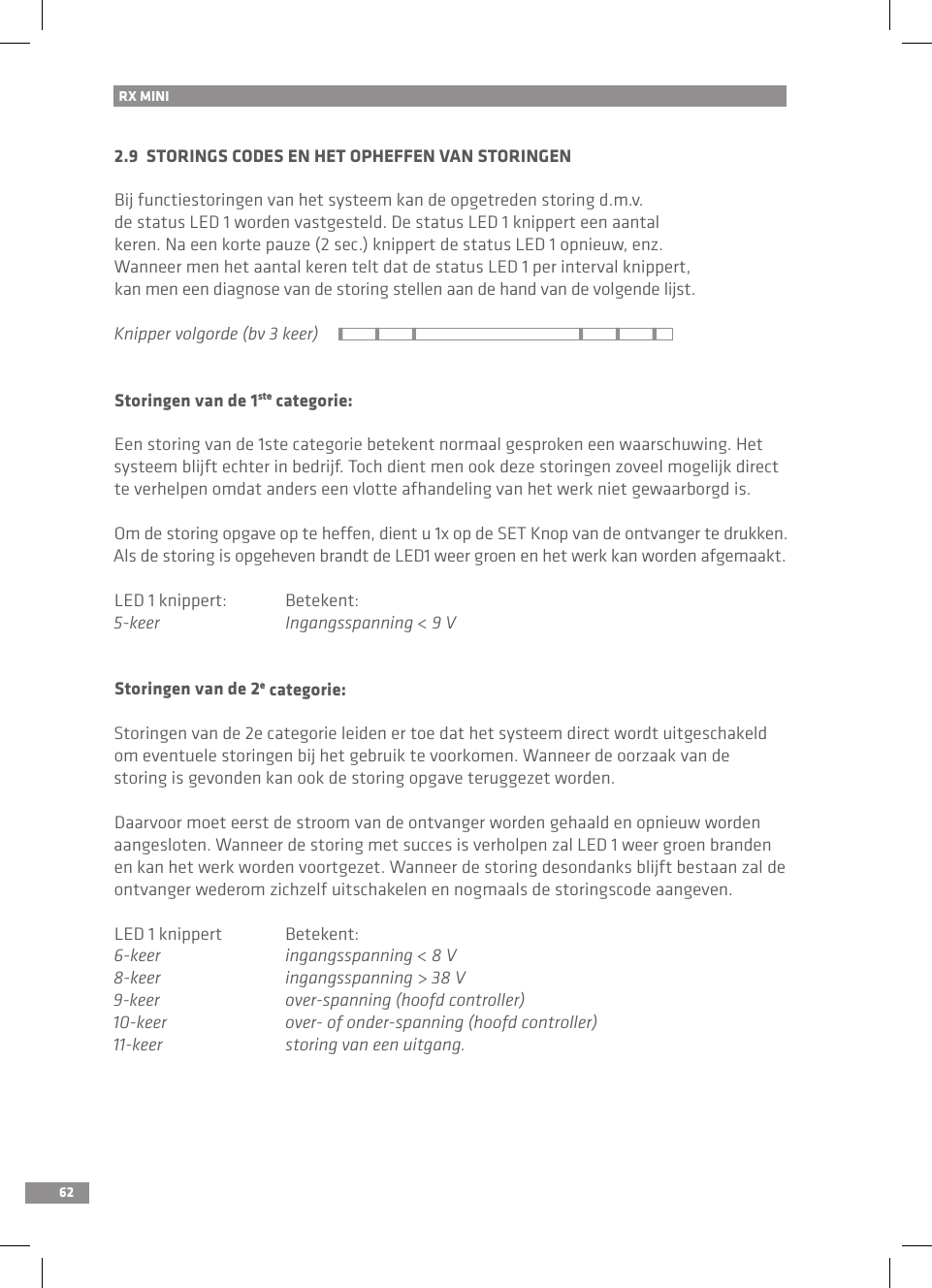 62RX MINI 2.9  STORINGS CODES EN HET OPHEFFEN VAN STORINGENBij functiestoringen van het systeem kan de opgetreden storing d.m.v. de status LED 1 worden vastgesteld. De status LED 1 knippert een aantal keren. Na een korte pauze (2 sec.) knippert de status LED 1 opnieuw, enz. Wanneer men het aantal keren telt dat de status LED 1 per interval knippert, kan men een diagnose van de storing stellen aan de hand van de volgende lijst.Knipper volgorde (bv 3 keer)Storingen van de 1ste categorie:Een storing van de 1ste categorie betekent normaal gesproken een waarschuwing. Het systeem blijft echter in bedrijf. Toch dient men ook deze storingen zoveel mogelijk direct te verhelpen omdat anders een vlotte afhandeling van het werk niet gewaarborgd is. Om de storing opgave op te heffen, dient u 1x op de SET Knop van de ontvanger te drukken. Als de storing is opgeheven brandt de LED1 weer groen en het werk kan worden afgemaakt.LED 1 knippert:  Betekent:5-keer  Ingangsspanning &lt; 9 VStoringen van de 2e categorie:Storingen van de 2e categorie leiden er toe dat het systeem direct wordt uitgeschakeld om eventuele storingen bij het gebruik te voorkomen. Wanneer de oorzaak van de storing is gevonden kan ook de storing opgave teruggezet worden.Daarvoor moet eerst de stroom van de ontvanger worden gehaald en opnieuw worden aangesloten. Wanneer de storing met succes is verholpen zal LED 1 weer groen branden en kan het werk worden voortgezet. Wanneer de storing desondanks blijft bestaan zal de ontvanger wederom zichzelf uitschakelen en nogmaals de storingscode aangeven.LED 1 knippert  Betekent:6-keer  ingangsspanning &lt; 8 V8-keer  ingangsspanning &gt; 38 V9-keer  over-spanning (hoofd controller)10-keer  over- of onder-spanning (hoofd controller)11-keer    storing van een uitgang.