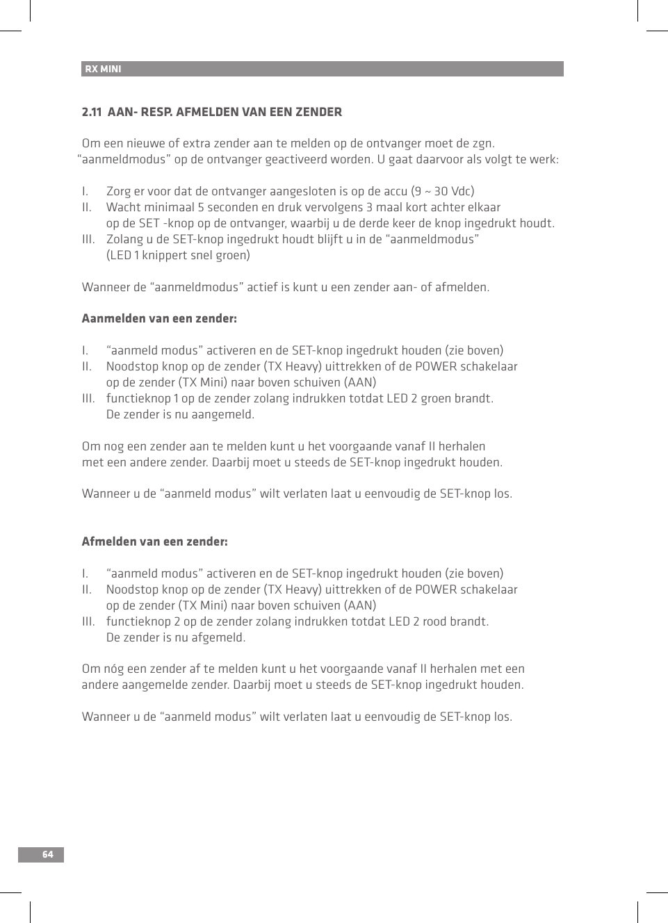 64RX MINI 2.11  AAN- RESP. AFMELDEN VAN EEN ZENDEROm een nieuwe of extra zender aan te melden op de ontvanger moet de zgn. “aanmeldmodus” op de ontvanger geactiveerd worden. U gaat daarvoor als volgt te werk:I.  Zorg er voor dat de ontvanger aangesloten is op de accu (9 ~ 30 Vdc)II.  Wacht minimaal 5 seconden en druk vervolgens 3 maal kort achter elkaar   op de SET -knop op de ontvanger, waarbij u de derde keer de knop ingedrukt houdt.III.  Zolang u de SET-knop ingedrukt houdt blijft u in de “aanmeldmodus”   (LED 1 knippert snel groen)Wanneer de “aanmeldmodus” actief is kunt u een zender aan- of afmelden.Aanmelden van een zender:I.  “aanmeld modus” activeren en de SET-knop ingedrukt houden (zie boven)II.  Noodstop knop op de zender (TX Heavy) uittrekken of de POWER schakelaar   op de zender (TX Mini) naar boven schuiven (AAN)III.  functieknop 1 op de zender zolang indrukken totdat LED 2 groen brandt.   De zender is nu aangemeld.Om nog een zender aan te melden kunt u het voorgaande vanaf II herhalen met een andere zender. Daarbij moet u steeds de SET-knop ingedrukt houden.Wanneer u de “aanmeld modus” wilt verlaten laat u eenvoudig de SET-knop los.Afmelden van een zender:I.  “aanmeld modus” activeren en de SET-knop ingedrukt houden (zie boven)II.  Noodstop knop op de zender (TX Heavy) uittrekken of de POWER schakelaar   op de zender (TX Mini) naar boven schuiven (AAN)III.  functieknop 2 op de zender zolang indrukken totdat LED 2 rood brandt.   De zender is nu afgemeld.Om nóg een zender af te melden kunt u het voorgaande vanaf II herhalen met een andere aangemelde zender. Daarbij moet u steeds de SET-knop ingedrukt houden.Wanneer u de “aanmeld modus” wilt verlaten laat u eenvoudig de SET-knop los.