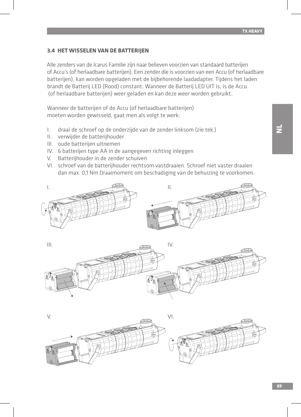 69TX HEAVY3.4  HET WISSELEN VAN DE BATTERIJENAlle zenders van de Icarus Familie zijn naar believen voorzien van standaard batterijen of Accu’s (of herlaadbare batterijen). Een zender die is voorzien van een Accu (of herlaadbare batterijen), kan worden opgeladen met de bijbehorende laadadapter. Tijdens het laden brandt de Batterij LED (Rood) constant. Wanneer de Batterij LED UIT is, is de Accu (of herlaadbare batterijen) weer geladen en kan deze weer worden gebruikt.Wanneer de batterijen of de Accu (of herlaadbare batterijen) moeten worden gewisseld, gaat men als volgt te werk:I.  draai de schroef op de onderzijde van de zender linksom (zie tek.)II.  verwijder de batterijhouder III.  oude batterijen uitnemenIV.  6 batterijen type AA in de aangegeven richting inleggenV.  Batterijhouder in de zender schuivenVI.  schroef van de batterijhouder rechtsom vastdraaien. Schroef niet vaster draaien   dan max. 0,1 Nm Draaimoment om beschadiging van de behuizing te voorkomen.I.III.V.II.IV.VI.NL