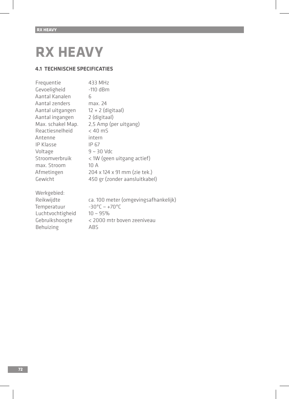 72RX HEAVYRX HEAVY4.1  TECHNISCHE SPECIFICATIESFrequentie  433 MHzGevoeligheid  -110 dBmAantal Kanalen  6Aantal zenders  max. 24 Aantal uitgangen  12 + 2 (digitaal)Aantal ingangen  2 (digitaal)Max. schakel Map.  2,5 Amp (per uitgang)Reactiesnelheid  &lt; 40 mSAntenne  internIP Klasse  IP 67Voltage  9 ~ 30 VdcStroomverbruik  &lt; 1W (geen uitgang actief)max. Stroom  10 AAfmetingen  204 x 124 x 91 mm (zie tek.)Gewicht  450 gr (zonder aansluitkabel)Werkgebied:Reikwijdte  ca. 100 meter (omgevingsafhankelijk)Temperatuur  -30ºC ~ +70ºC Luchtvochtigheid  10 ~ 95%Gebruikshoogte  &lt; 2000 mtr boven zeeniveauBehuizing  ABS